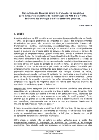 Considerações técnicas sobre os indicadores propostos
     para mitigar os impactos da implantação do AHE Belo Monte,
          relativos aos serviços de infra-estrutura públicos.


                                                                         Vera GOMES



1. SAÚDE

A análise efetuada no EIA considera que segundo a Organização Mundial da Saúde
– OMS, os principais problemas de Impactos de Saúde dos Empreendimentos
Hidrelétricos, em geral, são: aumento das doenças transmissíveis; doenças não
transmissíveis (malária, leishimaniose, esquistossomose, etc.); acidentes; má
nutrição; desordens psicossociais e alteração do bem-estar social. Esses problemas
geram o aumento da pressão sobre os serviços de saúde durante o período de
construção do empreendimento (quatro a cinco anos) devido o aumento do fluxo
migratório. Assim, foi considerada no EIA da Hidrelétrica de Belo Monte que o fluxo
migratório apresentará dois tipos de demandas para o atendimento a saúde: os
trabalhadores do empreendimento e a demanda relacionada à migração espontânea
que será atraída em busca de geração de trabalho e renda. Os primeiros, segundo
o estudo do EIA, serão atendidos por Plano de Saúde privado custeado pelo
empreendimento, inclusive contribuindo para desenvolver a medicina particular e a
população migrante espontânea dependerá dos serviços públicos de saúde,
aumentando a demanda reprimida já existente nos municípios, o que implicará na
perda de recursos financeiros advindos do repasse federal para os mesmos. Diante
dessa situação foi sugerido o aumento das ações primárias de saúde, através da
ampliação das equipes do Programa Saúde da Família com recursos oriundos de
convênios com o Estado, governo federal etc.

Pergunta-se: como assegurar que o Estado irá assumir convênios para ampliar a
capacidade de atendimento de atenção primária à saúde a essa demanda, haja
vista a crise financeira que assola o mundo e, em particular o Pará, sobretudo por
tratar-se de um país com uma economia exportador de matéria-prima? Como
afirmar que os planos de saúde contribuirá para o desenvolvimento da medicina
nos municípios, considerando que se trata de um atendimento direcionado à
minoria de trabalhadores melhores pagos?

E mais, a atenção à saúde não se restringe à atenção primária, há que ser previsto
o aumento da capacidade de atendimento de urgência e emergência que dêem
conta das especialidades como: neurologista, cardiologista, urologista, etc. que já
se apresenta deficitário nos referidos municípios.

Além disso, o estudo não se refere às ações voltadas para a saúde dos
trabalhadores visando à prevenção de acidentes de trabalho e as doenças
endêmicas. Esta situação pode ser agravada se considerar que apenas as vilas

                  ____________________________________________________
                                    Página 91 de 230
                                PAINEL DE ESPEC IALISTAS
 