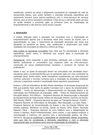 residências, canteiro de obras e alojamento necessitará de instalação de rede de
saneamento básico, pois existe também a chamada demanda espontânea que
certamente formará novos bairros periféricos sem a infra-estrutura de serviços
básicos, pois se torna necessário considerar o fato de que a demanda pelos serviços
de saúde tenderá a aumentar após os primeiros anos de implantação do
empreendimento e não diminuir como prevê o estudo.



2. EDUCAÇÃO

A análise efetuada sobre a educação nos municípios com a implantação do
empreendimento aponta que a demanda nesta área variará de acordo com a
espacialização, ou seja, o crescimento da população associado aos locais que
abrigarão os canteiros de obras, vilas residenciais e alojamentos que serão
instalados nos municípios de Altamira e Vitória do Xingu.

Esta análise se apresenta incompleta haja vista que foi considerada a demanda
espontânea, assim como, a demanda que surgirá após a construção do
empreendimento.

Pergunta-se: como responder a essa demanda, sobretudo com o ensino médio,
técnico profissional e universitário que implicará além de infra-estrutura:
construção de novos estabelecimentos escolares e aumento do número de
professores?

Aliado a isso, as ações de educação devem ser articuladas com atividades sócio-
educativas para a juventude/família que se apresenta cada vez mais vulnerável na
sociedade atual. Sendo assim, serão necessários investimentos em infra-estrutura
(centros culturais) e recursos humanos para a realização de atividades artísticas/
culturais e esportivas visando à socialização desse segmento populacional.

Embora, o EIA da Hidrelétrica de Belo Monte identifique os principais programas do
PDE que poderão fazer parte da gestão municipal com o apoio do empreendedor:
FUNDEB – Fundo de Manutenção e Desenvolvimento da Educação Básica e de
Valorização dos Profissionais da Educação; IDEB – Índice de Desenvolvimento da
Educação Básica; Pró-Infância – Programa Nacional de Reestruturação e Aquisição
de Equipamentos da Rede Escolar Pública de Educação Infantil; Caminho da Escola;
PDE–Escola; PNATE – Programa Nacional de Apoio ao Transporte Escolar; ProInfo –
Programa Nacional de Informática na Educação; Mais Educação; Luz para Todos –
Programa Nacional de Universalização do Acesso e Uso da Energia Elétrica nas
escolas públicas; Biblioteca na Escola; Saúde na Escola; Olhar Brasil; Educação
Especial; PNLA – Programa Nacional do Livro Didático para a Alfabetização de
Jovens e Adultos; Brasil Profissionalizado, entre outros, o que poderá propiciar a
recomposição e melhoria, em parceria com a administração pública, da infra-
estrutura, há que se questionar a capacidade de atendimento desses programas,
visto que não foi considerada a demanda espontânea e nem a demanda
populacional após os primeiros cinco anos de implantação da Hidrelétrica.
                  ____________________________________________________
                                    Página 92 de 230
                                PAINEL DE ESPEC IALISTAS
 