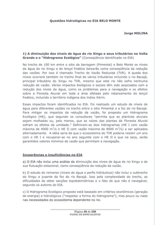 Questões hidrológicas no EIA BELO MONTE



                                                                         Jorge MOLINA




1) A diminuição dos níveis de água do rio Xingu e seus tributários na Volta
Grande e o “Hidrograma Ecológico” (Conseqüência identificada no EIA)

No trecho de 100 km entre o sitio da barragem (Pimental) e Belo Monte os níveis
da água do rio Xingu e do lençol freático baixarão como conseqüência da redução
das vazões. Por isso é chamado Trecho de Vazão Reduzida (TVR). A queda dos
níveis ocorrerá também no trecho final de vários tributários incluindo o rio Bacajá,
principal tributário do Xingu no TVR, mesmo que este rio não sofra nenhuma
redução de vazão. Vários impactos biológicos e sociais têm sido associados com a
redução dos níveis da água, como os problemas para a navegação e os efeitos
sobre a Floresta Aluvial em toda a área afetada pelo rebaixamento do lençol
freático, incluindo o território indígena dos índios Xikrin.

Esses impactos foram identificados no EIA. Foi realizado um estudo de níveis de
água para diferentes vazões no trecho entre o sitio Pimental e a foz do rio Bacajá.
Para mitigar os impactos da redução da vazão, foi proposto um Hidrograma
Ecológico (HE), que segundo os consultores ―permita que as planícies aluviais
sejam molhadas ou, pelo menos, que as raízes das plantas da Floresta Aluvial
sofram os efeitos da umidade.‖ Definiram-se dois hidrogramas (HE I com vazão
máxima de 4000 m3/s e HE II com vazão máxima de 8000 m 3/s) a ser aplicados
alternadamente. A idéia seria de que o ecossistema do TVR poderia resistir um ano
com o HE I e recuperar-se no ano seguinte com o HE II e que na seca, serão
garantidos valores mínimos de vazão que permitam a navegação.



Incoerências e insuficiências no EIA

a) O EIA não inclui uma análise da diminuição dos níveis de água do rio Xingu e de
sua flutuação estacional, como conseqüência da redução da vazão.

b) O estudo do remanso (níveis de água e perfis hidráulicos) não inclui o subtrecho
do Xingu a jusante da foz do rio Bacajá. Isso pela complexidade do trecho, as
dificuldades de obter secções topobatimétricas e o fato de que não é navegável,
segundo os autores do EIA.

c) O Hidrograma Ecológico proposto está baseado em critérios econômicos (geração
de energia) e hidrológicos (―respeitar a forma do hidrograma‖), mas pouco ou nada
nas necessidades do ecossistema dependente no rio.

                  ____________________________________________________
                                    Página 95 de 230
                                PAINEL DE ESPEC IALISTAS
 
