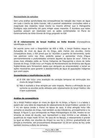 Necessidade de estudos

Sem uma análise aprofundada das conseqüências da redução dos níveis de água
em tudo o trecho da Volta Grande, não é possível estabelecer conclusões sobre a
magnitude dos impactos nesse trecho ou mesmo afirmar que o Hidrograma
Ecológico seja realmente útil para mitigar esses impactos. É duvidoso que estas
questões possam ser resolvidas com as ações contempladas no Plano do
Gerenciamento da Volta Grande do Xingu proposto no EIA



2) O rebaixamento do lençol freático na Volta Grande (Conseqüência
identificada no EIA)

De acordo como com o Diagnóstico de AID e ADA, o lençol freático segue as
flutuações do nível da água do rio Xingu, pelo menos nos aluviões. Como
conseqüência disso, o EIA prevê que os ―aluviões a jusante do barramento, tanto
nas planícies como nas ilhas, poderão passar a apresentar níveis d‘água
permanentemente a profundidades similares àqueles da época de seca‖. Entre as
áreas mais afetadas estão as Terras Indígenas da Paquiçamba e Arara da Volta
Grande do Xingu. O EIA inclui um Projeto de Monitoramento da Dinâmica das Águas
Subterrâneas para fornecerem dados que obriguem ao empreendedor a tomar as
ações necessárias para garantir o abastecimento de água às populações indígenas
que usam poços.

Incoerências e insuficiências no EIA

   a) O EIA não inclui uma avaliação da variação temporal da diminuição dos
      níveis do lençol freático
   b) Não é avaliada a área atingida por este impacto. Mesmo a afirmação de que
      somente os aluviões serão afetados pelo rebaixamento do lençol freático não
      é bem sustentada.



Análise da conseqüência

Se o lençol freático segue os níveis de água do rio Xingu, a figura 1 e a tabela 1
podem dar uma idéia da magnitude do rebaixamento do lençol freático: grande (3 a
5 m) em época úmida e menor na época de seca. A área atingida inclui não
somente os aluviões do Xingu, mas também os dos tributários, principalmente o rio
Bacajá. A figura 3, que corresponde ao Mapa Hidrogeológico do EIA, mostra na cor
amarela as áreas de aluvião, que representam a área mínima a ser afetada. A
quadrícula do mapa mede 10 km. No caso do rio Bacajá, o rebaixamento é grande
(e igual ao efeito nos aluviões do Xingu) na sua foz e diminui gradualmente em
direção a montante, até provavelmente desaparecer 15-30 km acima da foz, onde
também termina o efeito de remanso.
                  ____________________________________________________
                                    Página 98 de 230
                                PAINEL DE ESPEC IALISTAS
 