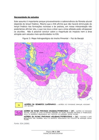 Necessidade de estudos

Este assunto é importante porque provavelmente a sobrevivência da floresta aluvial
depende do lençol freático. Mesmo que o EIA afirme que não haverá diminuição do
lençol freático nas formações rochosas e de pedrais, em nossa interpretação não
poderíamos afirmar isto, o que nos leva a dizer que a área afetada pode ultrapassar
os aluviões. Não é possível concluir sobre a magnitude do impacto nem a área
atingida sem estudos mais aprofundados no EIA.

         Figura 3: Mapa hidrogeológico do trecho Pimental – Foz do Bacajá




Fonte: EIA (2008)


                    ____________________________________________________
                                      Página 99 de 230
                                  PAINEL DE ESPEC IALISTAS
 