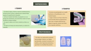 1 TIEMPO
- El material, espeso y fluido se mezclan simultáneamente y
se llevan juntos a la boca, cuidando que el material fluído
quede en la superficie de la impresión.
- Se lleva el material más fluido a la prepación con una
jeringa para impresiones, procurando llenar todos los huecos
del diente si atrapar burbujas.
- Se carga la cubeta con el mismo material y se lleva a su
sitio.
- Se espera el el tiempo de endurecimiento y se observa la
impresión.
2 TIEMPOS
- Se toma una preimpresión con masilla
de silicona, vinil polisiloxano u otro
material espeso
- Luego se retoca con fresa o bisrutí en
la zona donde están las preparaciones
para crear un espacio adicional que
alojará el segundo material más fluido
de la impresión definitiva.
IMPRESIONES
PROVISORIOS
- Se coloca una restauración provisoria
para proteger el diente y sus tejidos
periodontales, mantener la oclusión y la
estética, evitar migraciones dentarias y
garantizar la comodidad del paciente.
 