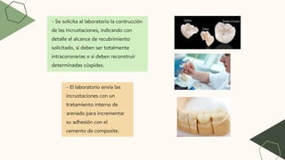 - Se solicita al laboratorio la contrucción
de las incrustaciones, indicando con
detalle el alcance de recubrimiento
solicitado, si deben ser totalmente
intracoronarias o si deben reconstruir
determinadas cúspides.
- El laboratorio envía las
incrustaciones con un
tratamiento interno de
arenado para incrementar
su adhesión con el
cemento de composite.
 