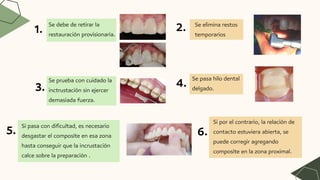 Se debe de retirar la
restauración provisionaria.
Se elimina restos
temporarios
Se prueba con cuidado la
inctrustación sin ejercer
demasiada fuerza.
Se pasa hilo dental
delgado.
Si pasa con dificultad, es necesario
desgastar el composite en esa zona
hasta conseguir que la incrustación
calce sobre la preparación .
Si por el contrario, la relación de
contacto estuviera abierta, se
puede corregir agregando
composite en la zona proximal.
1. 2.
3. 4.
5. 6.
 