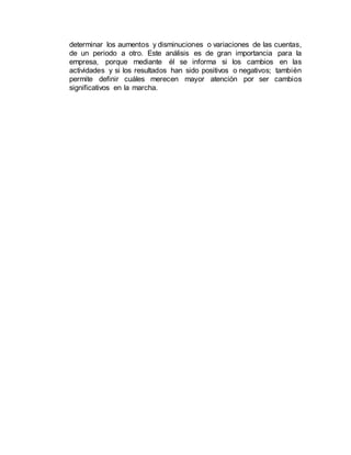 determinar los aumentos y disminuciones o variaciones de las cuentas,
de un periodo a otro. Este análisis es de gran importancia para la
empresa, porque mediante él se informa si los cambios en las
actividades y si los resultados han sido positivos o negativos; también
permite definir cuáles merecen mayor atención por ser cambios
significativos en la marcha.
 