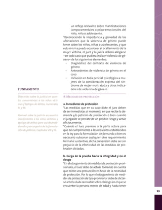 99
un reflejo relevante sobre manifestaciones
comporamentales o psico-emocionales del
niño, niña o adolescente.
*Reconociendo la importancia y gravedad de las
afectaciones que la violencia de género puede
tener sobre los niños, niñas o adolescentes, y que
esta misma pueda ocasionar el acallamiento de la
mujer víctima, el juez y la jueza deberá allegarse
–en todo caso que pudiera indicar violencia de gé-
nero– de los siguientes elementos:
▪▪ Diagnóstico del contexto de violencia de
género
▪▪ Antecedentes de violencia de género en el
caso
▪▪ Inclusión en toda pericial psicológica a mu-
jeres de la consideración expresa del sín-
drome de mujer maltratada y otros indica-
dores de violencia de género.
4. Medidas de protección
a. Inmediatez de protección
*Las medidas que en su caso dicte el juez deben
de ser inmediatas al momento en que recibe la de-
manda y/o petición de protección o bien cuando
el juzgador se percate de un posible riesgo y actúe
oficiosamente.
*Cuando el Juez previene a la parte actora para
que dé cumplimiento a los requisitos establecidos
en la ley para la formulación de demanda o bien es
necesario subsanar cualquier otro requerimiento
formal o sustantivo, dicha prevención debe ser sin
perjuicio de la efectividad de las medidas de pro-
tección dictadas.
b. Carga de la prueba hacia la integridad y no el
riesgo
*Enelotorgamientodemedidasdeprotecciónprovi-
sionales, el Juez debe de actuar tomando en cuenta
que existe una presunción en favor de la necesidad
de protección. Por lo que el otorgamiento de medi-
das de protección de tipo provisional debe de dictar-
se ante la duda razonable sobre el riesgo en el que se
encuentre la persona menor de edad y hasta tener
FUNDAMENTO
Directrices sobre la justicia en asun-
tos concernientes a los niños vícti-
mas y testigos de delitos, numerales
XI y XII.
Manual sobre la justicia en asuntos
concernientes a los niños víctimas y
testigos de delitos para uso de profe-
sionales y encargados de la formula-
ción de políticas, Capítulos VIII y IX.
 