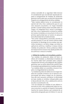 100
certeza razonable de su seguridad. Debe tomarse
en consideración que una decisión equivocada res-
pecto al otorgamiento de medidas de protección
generará menos daño que una decisión equivocada
respecto al no otorgamiento de dichas medidas.
*Toda medida deberá tomar en consideración la
opinión del niño, niña o adolescente para lo cual
será necesario escucharlo a la mayor brevedad
posible. Cuando hubiera duda razonable sobre un
riesgo a la integridad física, sexual o psicológica
del niño, niña o adolescente se dictará la medida
de manera inmediata y se escuchará al niño en la
primera oportunidad que se tuviere sin perjuicio
de la efectividad de la medida dictada.
*Para evitar desequilibrios procesales durante la
secuela procesal, el Juez de manera oficiosa debe
de preparar el desahogo de las pruebas que per-
mitan corroborar o no dicho riesgo y así estar en
aptitud de confirmar, modificar o revocar dichas
medidas de protección. Dichas probanzas deben
de realizarse de la manera más rápida posible a fin
de confirmar o revocar la medida.
c. Utilidad de medidas en lo inmediato y práctico
*Las medidas de protección deben de tener un
efecto útil inmediato. La efectividad inmediata de
las mismas debe tener prioridad sobre cualquier
impedimento formal y será obligación del juzgador
garantizar que no exista obstrucción práctica para
la inmediata aplicabilidad de las medidas dictadas.
*Las medidas deben ser accesibles y buscar el res-
peto a la integralidad de los derechos.
*La medida de protección debe ser en la mayor me-
dida de lo posible armónica con el ejercicio inin-
terrumpido del elenco integro de sus derechos.
Para ello será necesario considerar la efectividad
de toda medida en ámbitos indispensables para
el desarrollo del niño, niña o adolescente como la
escuela, la socialización, etc.
*Una vez dictadas las medidas el Juez deberá in-
formarle al niño, niña o adolescente sobre las mis-
mas y escuchar su opinión al respecto. Esto puede
hacerse de manera directa o por conducto de un
especialista designado para tal efecto. En caso de
 