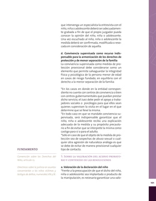 101
que intervenga un especialista la entrevista con el
niño, niña o adolescente deberá ser adecuadamen-
te grabada a fin de que el propio juzgador pueda
conocer la opinión del niño, niña o adolescente.
Una vez escuchado al niño, niña o adolescente la
medida deberá ser confirmada, modificada o revo-
cada en consideración de aquella.
d. Convivencia supervisada como recurso indis-
pensable para la armonización de los derechos de
protección y de menor separación de la familia
La convivencia supervisada como medida de pro-
tección provisional debe considerarse como un
elemento que permite salvaguardar la integridad
física y psicológica de la persona menor de edad
en casos de riesgo fundado, en equilibrio con el
derecho a la menor separación de la familia.
*En los casos en donde en la entidad correspon-
diente no cuente con centros de convivencia o bien
con centros gubernamentales que puedan prestar
dicho servicio, el Juez debe pedir el apoyo a traba-
jadores sociales o psicólogos para que ellos sean
quienes supervisen la visita en el lugar en el que
determine que se lleve la misma.
*En todo caso en que se mandate convivencia su-
pervisada, será indispensable garantizar que el
niño, niña o adolescente reciba una explicación
adecuada de la medida y su propósito precauto-
rio a fin de evitar que se interprete la misma como
castigo para sí o para el adulto.
*Sólo en caso de que el objeto de la medida de pro-
tección sea de sospechas de abuso sexual o cual-
quier otra agresión de naturaleza análoga es que
se debe de evitar de manera provisional cualquier
tipo de contacto.
5. Sobre la valoración del acervo probato-
rio y contenido de las resoluciones
a. Valoración de la declaración del niño
*Frente a la preocupación de que el dicho del niño,
niña o adolescente sea implantado o producto de
la manipulación, es necesario garantizar una valo-
FUNDAMENTO
Convención sobre los Derechos del
Niño, artículo 12.
Directrices sobre la justicia en asuntos
concernientes a los niños víctimas y
testigos de delitos, numeralesVIII y IX.
 