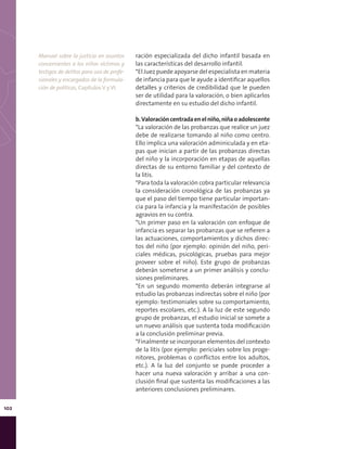 102
ración especializada del dicho infantil basada en
las características del desarrollo infantil.
*El Juez puede apoyarse del especialista en materia
de infancia para que le ayude a identificar aquellos
detalles y criterios de credibilidad que le pueden
ser de utilidad para la valoración, o bien aplicarlos
directamente en su estudio del dicho infantil.
b.Valoracióncentradaenelniño,niñaoadolescente
*La valoración de las probanzas que realice un juez
debe de realizarse tomando al niño como centro.
Ello implica una valoración adminiculada y en eta-
pas que inician a partir de las probanzas directas
del niño y la incorporación en etapas de aquellas
directas de su entorno familiar y del contexto de
la litis.
*Para toda la valoración cobra particular relevancia
la consideración cronológica de las probanzas ya
que el paso del tiempo tiene particular importan-
cia para la infancia y la manifestación de posibles
agravios en su contra.
*Un primer paso en la valoración con enfoque de
infancia es separar las probanzas que se refieren a
las actuaciones, comportamientos y dichos direc-
tos del niño (por ejemplo: opinión del niño, peri-
ciales médicas, psicológicas, pruebas para mejor
proveer sobre el niño). Este grupo de probanzas
deberán someterse a un primer análisis y conclu-
siones preliminares.
*En un segundo momento deberán integrarse al
estudio las probanzas indirectas sobre el niño (por
ejemplo: testimoniales sobre su comportamiento,
reportes escolares, etc.). A la luz de este segundo
grupo de probanzas, el estudio inicial se somete a
un nuevo análisis que sustenta toda modificación
a la conclusión preliminar previa.
*Finalmente se incorporan elementos del contexto
de la litis (por ejemplo: periciales sobre los proge-
nitores, problemas o conflictos entre los adultos,
etc.). A la luz del conjunto se puede proceder a
hacer una nueva valoración y arribar a una con-
clusión final que sustenta las modificaciones a las
anteriores conclusiones preliminares.
Manual sobre la justicia en asuntos
concernientes a los niños víctimas y
testigos de delitos para uso de profe-
sionales y encargados de la formula-
ción de políticas, Capítulos V y VI.
 