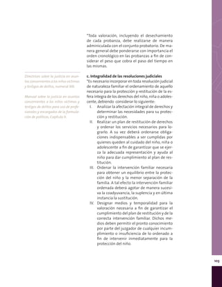 103
*Toda valoración, incluyendo el desechamiento
de cada probanza, debe realizarse de manera
adminiculada con el conjunto probatorio. De ma-
nera general debe ponderarse con importancia el
orden cronológico en las probanzas a fin de con-
siderar el peso que cobra el paso del tiempo en
las mismas.
c. Integralidad de las resoluciones judiciales
*Es necesario incorporar en toda resolución judicial
de naturaleza familiar el ordenamiento de aquello
necesario para la protección y restitución de la es-
fera íntegra de los derechos del niño, niña o adoles-
cente, debiendo considerar lo siguiente:
I.	 Analizar la afectación integral de derechos y
determinar las necesidades para su protec-
ción y restitución.
II.	 Realizar un plan de restitución de derechos
y ordenar los servicios necesarios para lo-
grarlo. A su vez deberá ordenarse obliga-
ciones indispensables a ser cumplidas por
quienes queden al cuidado del niño, niña o
adolescente a fin de garantizar que se ejer-
za la adecuada representación y ayuda al
niño para dar cumplimiento al plan de res-
titución.
III.	 Ordenar la intervención familiar necesaria
para obtener un equilibrio entre la protec-
ción del niño y la menor separación de la
familia. A tal efecto la intervención familiar
ordenada deberá agotar de manera sucesi-
va la coadyuvancia, la suplencia y en última
instancia la sustitución.
IV.	 Designar medios y temporalidad para la
valoración necesaria a fin de garantizar el
cumplimiento del plan de restitución y de la
correcta intervención familiar. Dichos me-
dios deben permitir el pronto conocimiento
por parte del juzgador de cualquier incum-
plimiento o insuficiencia de lo ordenado a
fin de intervenir inmediatamente para la
protección del niño.
Directrices sobre la justicia en asun-
tosconcernientesalosniñosvíctimas
y testigos de delitos, numeral XIII.
Manual sobre la justicia en asuntos
concernientes a los niños víctimas y
testigos de delitos para uso de profe-
sionales y encargados de la formula-
ción de políticas, Capítulo X.
 