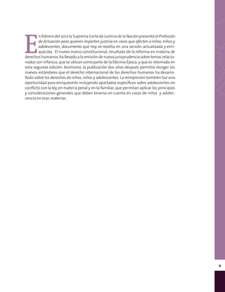 9
E
n febrero del 2012 la Suprema Corte de Justicia de la Nación presentó el Protocolo
de Actuación para quienes imparten justicia en casos que afecten a niñas, niños y
adolescentes, documento que hoy se reedita en una versión actualizada y enri-
quecida. El nuevo marco constitucional, resultado de la reforma en materia de
derechos humanos, ha llevado a la emisión de nueva jurisprudencia sobre temas relacio-
nados con infancia, que se ubican como parte de la Décima Época, y que es retomada en
esta segunda edición. Asimismo, la publicación dos años después permitió recoger los
nuevos estándares que el derecho internacional de los derechos humanos ha desarro-
llado sobre los derechos de niñas, niños y adolescentes. La reimpresión también fue una
oportunidad para enriquecerlo incluyendo apartados específicos sobre adolescentes en
conflicto con la ley, en materia penal y en la familiar, que permitan aplicar los principios
y consideraciones generales que deben tenerse en cuenta en casos de niños y adoles-
cencia en esas materias.
 