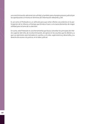 108
una revictimización adicional a la sufrida), y también para el propio proceso judicial por
las aportaciones al mismo en términos de información relevante y útil.
Es así como el Protocolo es un vehículo para que evitar efectos secundarios en la par-
ticipación de la infancia, al tiempo que brinda al Juez o a la Jueza elementos de mayor
utilidad para la toma de su decisión.
En suma, este Protocolo es una herramienta que busca concretar los principios de inte-
rés superior del niño, de no discriminación, de opinar en los asuntos que le afecten y a
que sus opiniones sean tomadas en cuenta, y a la vida, supervivencia y desarrollo, y su
derecho de acceso a la justicia, en la labor judicial.
 