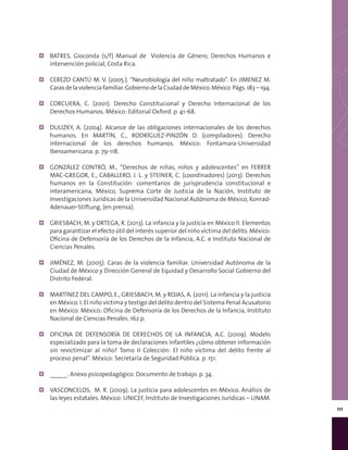 111
¦¦ BATRES, Gioconda (s/f) Manual de Violencia de Género, Derechos Humanos e
intervención policial, Costa Rica.
¦¦ CEREZO CANTÚ M. V. (2005.). “Neurobiología del niño maltratado”. En JIMENEZ M.
Carasdelaviolenciafamiliar.GobiernodelaCiudaddeMéxico.México Págs.183–194.
¦¦ CORCUERA, C. (2001). Derecho Constitucional y Derecho Internacional de los
Derechos Humanos. México: Editorial Oxford. p. 41-68.
¦¦ DULIZKY, A. (2004). Alcance de las obligaciones internacionales de los derechos
humanos. En MARTÍN, C., RODRÍGUEZ-PINZÓN D. (compiladores). Derecho
internacional de los derechos humanos. México: Fontamara-Universidad
Iberoamericana. p. 79-118.
¦¦ GONZÁLEZ CONTRÓ, M., “Derechos de niñas, niños y adolescentes” en FERRER
MAC-GREGOR, E., CABALLERO, J. L. y STEINER, C. (coordinadores) (2013). Derechos
humanos en la Constitución: comentarios de jurisprudencia constitucional e
interamericana, México, Suprema Corte de Justicia de la Nación, Instituto de
Investigaciones Jurídicas de la Universidad Nacional Autónoma de México, Konrad-
Adenauer-Stiftung, (en prensa).
¦¦ GRIESBACH, M. y ORTEGA, R. (2013). La infancia y la justicia en México II. Elementos
para garantizar el efecto útil del interés superior del niño víctima del delito. México:
Oficina de Defensoría de los Derechos de la Infancia, A.C. e Instituto Nacional de
Ciencias Penales.
¦¦ JIMÉNEZ, M. (2005). Caras de la violencia familiar. Universidad Autónoma de la
Ciudad de México y Dirección General de Equidad y Desarrollo Social Gobierno del
Distrito Federal.
¦¦ MARTÍNEZ DEL CAMPO, E., GRIESBACH, M. y ROJAS, A. (2011). La infancia y la justicia
en México. I. El niño víctima y testigo del delito dentro del Sistema Penal Acusatorio
en México. México: Oficina de Defensoría de los Derechos de la Infancia, Instituto
Nacional de Ciencias Penales. 162 p.
¦¦ OFICINA DE DEFENSORÍA DE DERECHOS DE LA INFANCIA, A.C. (2009). Modelo
especializado para la toma de declaraciones infantiles ¿cómo obtener información
sin revictimizar al niño? Tomo II Colección: El niño víctima del delito frente al
proceso penal”. México: Secretaría de Seguridad Pública. p. 151.
¦¦ _____. Anexo psicopedagógico. Documento de trabajo. p. 34.
¦¦ VASCONCELOS, M. R. (2009). La justicia para adolescentes en México. Análisis de
las leyes estatales. México: UNICEF, Instituto de Investigaciones Jurídicas – UNAM.
 