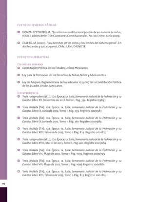 112
FUENTES HEMEROGRÁFICAS
¦¦ GONZÁLEZ CONTRÓ, M., “La reforma constitucional pendiente en materia de niños,
niñas o adolescentes”. En Cuestiones Constitucionales, No. 20. Enero- Junio 2009.
¦¦ CILLERO, M. (2000). “Los derechos de los niños y los límites del sistema penal”. En
Adolescentes y justicia penal, Chile, ILANUD-UNICEF.
FUENTES NORMATIVAS
De origen interno
¦¦ Constitución Política de los Estados Unidos Mexicanos.
¦¦ Ley para la Protección de los Derechos de Niñas, Niños y Adolescentes.
¦¦ Ley de Amparo, Reglamentaria de los artículos 103 y 107 de la Constitución Política
de los Estados Unidos Mexicanos.
Jurisprudencia
¦¦ Tesis Jurisprudencial [J]; 10a. Época; 1a. Sala; Semanario Judicial de la Federación y su
Gaceta; Libro XV, Diciembre de 2012, Tomo 1; Pág. 334. Registro 159897.
¦¦ Tesis Aislada [TA]; 10a. Época; 1a. Sala; Semanario Judicial de la Federación y su
Gaceta; Libro IX, Junio de 2012, Tomo 1; Pág. 259. Registro 2000987.
¦¦ Tesis Aislada [TA]; 10a. Época; 1a. Sala; Semanario Judicial de la Federación y su
Gaceta; Libro IX, Junio de 2012, Tomo 1; Pág. 261. Registro 2000989.
¦¦ Tesis Aislada [TA]; 10a. Época; 1a. Sala; Semanario Judicial de la Federación y su
Gaceta; Libro XVII, Febrero de 2013, Tomo 1; Pág. 824. Registro 2002815.
¦¦ Tesis Jurisprudencial [J]; 10a. Época; 1a. Sala; Semanario Judicial de la Federación y su
Gaceta; Libro XVIII, Marzo de 2013, Tomo 1; Pág. 401. Registro 2003069.
¦¦ Tesis Aislada [TA]; 10a. Época; 1a. Sala; Semanario Judicial de la Federación y su
Gaceta; Libro VIII, Mayo de 2012, Tomo 1; Pág. 1095. Registro 2000799.
¦¦ Tesis Aislada [TA]; 10a. Época; 1a. Sala; Semanario Judicial de la Federación y su
Gaceta; Libro VIII, Mayo de 2012, Tomo 1; Pág. 1097. Registro 2000801.
¦¦ Tesis Aislada [TA]; 10a. Época; 1a. Sala; Semanario Judicial de la Federación y su
Gaceta; Libro XVII, Febrero de 2013, Tomo 1; Pág. 823. Registro 2002814.
 