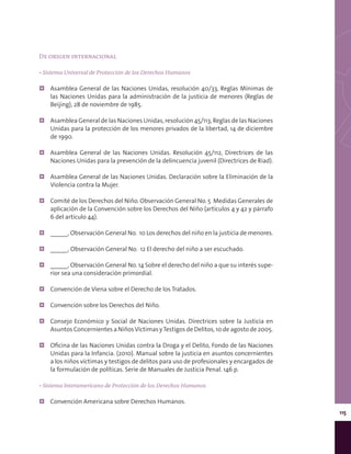 115
De origen internacional
• Sistema Universal de Protección de los Derechos Humanos
¦¦ Asamblea General de las Naciones Unidas, resolución 40/33, Reglas Mínimas de
las Naciones Unidas para la administración de la justicia de menores (Reglas de
Beijing), 28 de noviembre de 1985.
¦¦ Asamblea General de las Naciones Unidas, resolución 45/113, Reglas de las Naciones
Unidas para la protección de los menores privados de la libertad, 14 de diciembre
de 1990.
¦¦ Asamblea General de las Naciones Unidas. Resolución 45/112, Directrices de las
Naciones Unidas para la prevención de la delincuencia juvenil (Directrices de Riad).
¦¦ Asamblea General de las Naciones Unidas. Declaración sobre la Eliminación de la
Violencia contra la Mujer.
¦¦ Comité de los Derechos del Niño. Observación General No. 5 Medidas Generales de
aplicación de la Convención sobre los Derechos del Niño (artículos 4 y 42 y párrafo
6 del artículo 44).
¦¦ _____, Observación General No. 10 Los derechos del niño en la justicia de menores.
¦¦ _____, Observación General No. 12 El derecho del niño a ser escuchado.
¦¦ _____, Observación General No. 14 Sobre el derecho del niño a que su interés supe-
rior sea una consideración primordial.
¦¦ Convención de Viena sobre el Derecho de los Tratados.
¦¦ Convención sobre los Derechos del Niño.
¦¦ Consejo Económico y Social de Naciones Unidas. Directrices sobre la Justicia en
Asuntos Concernientes a NiñosVíctimas yTestigos de Delitos, 10 de agosto de 2005.
¦¦ Oficina de las Naciones Unidas contra la Droga y el Delito, Fondo de las Naciones
Unidas para la Infancia. (2010). Manual sobre la justicia en asuntos concernientes
a los niños víctimas y testigos de delitos para uso de profesionales y encargados de
la formulación de políticas. Serie de Manuales de Justicia Penal. 146 p.
• Sistema Interamericano de Protección de los Derechos Humanos
¦¦ Convención Americana sobre Derechos Humanos.
 