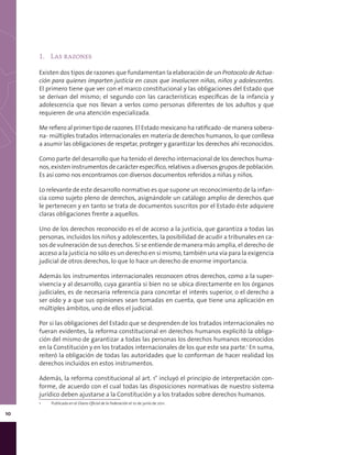 10
1.	 Las razones
Existen dos tipos de razones que fundamentan la elaboración de un Protocolo de Actua-
ción para quienes imparten justicia en casos que involucren niñas, niños y adolescentes.
El primero tiene que ver con el marco constitucional y las obligaciones del Estado que
se derivan del mismo; el segundo con las características específicas de la infancia y
adolescencia que nos llevan a verlos como personas diferentes de los adultos y que
requieren de una atención especializada.
Me refiero al primer tipo de razones. El Estado mexicano ha ratificado -de manera sobera-
na- múltiples tratados internacionales en materia de derechos humanos, lo que conlleva
a asumir las obligaciones de respetar, proteger y garantizar los derechos ahí reconocidos.
Como parte del desarrollo que ha tenido el derecho internacional de los derechos huma-
nos, existen instrumentos de carácter específico, relativos a diversos grupos de población.
Es así como nos encontramos con diversos documentos referidos a niñas y niños.
Lo relevante de este desarrollo normativo es que supone un reconocimiento de la infan-
cia como sujeto pleno de derechos, asignándole un catálogo amplio de derechos que
le pertenecen y en tanto se trata de documentos suscritos por el Estado éste adquiere
claras obligaciones frente a aquellos.
Uno de los derechos reconocido es el de acceso a la justicia, que garantiza a todas las
personas, incluidos los niños y adolescentes, la posibilidad de acudir a tribunales en ca-
sos de vulneración de sus derechos. Si se entiende de manera más amplia, el derecho de
acceso a la justicia no sólo es un derecho en sí mismo, también una vía para la exigencia
judicial de otros derechos, lo que lo hace un derecho de enorme importancia.
Además los instrumentos internacionales reconocen otros derechos, como a la super-
vivencia y al desarrollo, cuya garantía si bien no se ubica directamente en los órganos
judiciales, es de necesaria referencia para concretar el interés superior, o el derecho a
ser oído y a que sus opiniones sean tomadas en cuenta, que tiene una aplicación en
múltiples ámbitos, uno de ellos el judicial.
Por si las obligaciones del Estado que se desprenden de los tratados internacionales no
fueran evidentes, la reforma constitucional en derechos humanos explicitó la obliga-
ción del mismo de garantizar a todas las personas los derechos humanos reconocidos
en la Constitución y en los tratados internacionales de los que este sea parte.1
En suma,
reiteró la obligación de todas las autoridades que lo conforman de hacer realidad los
derechos incluidos en estos instrumentos.
Además, la reforma constitucional al art. 1° incluyó el principio de interpretación con-
forme, de acuerdo con el cual todas las disposiciones normativas de nuestro sistema
jurídico deben ajustarse a la Constitución y a los tratados sobre derechos humanos.
1	 Publicada en el Diario Oficial de la Federación el 10 de junio de 2011.
 
