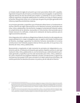 13
un listado amplio de reglas de actuación que sirven para darles efecto útil4
a aquellos.
Siguiendo el esquema de principios y consideraciones para el juzgador, se aprovechó la
segunda edición de este documento para ampliar su contenido en lo que se refiere a
materias específicas incluyendo adolescentes en conflicto con la ley, la materia penal y
la familiar. Ello permite contar con un texto que recupera los principios generales de la
infancia y específicos de distintas materias.
Los principios generales y específicos que el Protocolo refiere tienen su fundamento en
normas internas de origen internacional y en los derechos humanos reconocidos para
niñas, niños y adolescentes. De esta forma, el apego al contenido del Protocolo supone
el cumplimiento de los derechos reconocidos en instrumentos internacionales que el
Estado mexicano ha ratificado, a través de la realización de buenas prácticas para la
vigencia de dichos derechos.
A los integrantes de la Judicatura y Magistratura federal y local les ha sido asignada una
responsabilidad de la mayor envergadura para la vigencia del Estado Constitucional
de Derecho, al proteger y garantizar los derechos humanos reconocidos en la norma
constitucional. Este Protocolo propone diversas formas para ello, en lo que toca a los
derechos de niñas, niños y adolescentes.
Reconociendo y respetando en todo momento los principios de independencia y au-
tonomía judicial, el Protocolo de Actuación para quienes imparten justicia en casos que
involucren niñas, niños y adolescentes es una herramienta que, sistematizando los prin-
cipios generales y específicos que han sido reconocidos para niñas, niños y adolescen-
tes, pone a disposición de juzgadores federales y locales consideraciones y sugerencias
muy precisas que puedan servir para concretar en la labor judicial esos principios y de
manera particular los derechos de acceso a la justicia y de ser oído de la infancia.5
4	 La Corte Interamericana de Derechos Humanos ha reiterado la obligación de asegurar el efecto útil de las disposiciones que prote-
gen derechos humanos, reconociendo la necesidad de que tal interpretación sea verdaderamente práctica y eficaz y no convierta las
reglas de protección de derechos en fórmulas vacías de contenido que no tengan ningún efecto en la práctica. Cfr. Corte Interameri-
cana de Derechos Humanos. Caso Bahena Ricardo y otros vs. Panamá. Competencia. Sentencia de 28 de noviembre de 2003, Serie C,
Núm. 104.
5	 La Suprema Corte de Justicia de la Nación emitió la tesis aislada [TA]; 10a. Época; 1a. Sala; Semanario Judicial de la Federación, Regis-
tro No. 2 005 404 en la que determinó que el Protocolo de Actuación para quienes imparten justicia en casos que afecten a niñas,
niños y adolescentes no puede ser fundamento legal de una sentencia de amparo, toda vez que no es una norma.
 