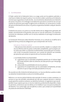 14
2.	 La finalidad
El Poder Judicial de la Federación tiene a su cargo, junto con los poderes judiciales a
nivel local, el deber de impartir justicia. Si se vincula su labor sustantiva con el derecho
humano que se garantiza a través de ella, nos encontramos obviamente con el derecho
de acceso a la justicia. Sin embargo si consideramos que esta es una de las vías con que
cuentan las personas para exigir la vigencia de sus derechos, en consecuencia a través
del ejercicio del derecho de acceso a la justicia se garantiza también cualquier derecho
humano.
El derecho de acceso a la justicia se inscribe dentro de las obligaciones generales del
Estado, concretamente la de garantía, para que en caso de violaciones a sus derechos
humanos los individuos cuenten con un recurso mediante el cual exigir la restitución
del derecho.
La Convención Americana sobre Derechos Humanos, en su artículo 25, lo define de la
siguiente forma y enlista las obligaciones que se desprenden del mismo:
Artículo 25. Protección Judicial
1. Toda persona tiene derecho a un recurso sencillo y rápido o a cualquier otro
recurso efectivo ante los jueces o tribunales competentes, que la ampare con-
tra actos que violen sus derechos fundamentales reconocidos por la Constitu-
ción, la ley o la presente Convención, aun cuando tal violación sea cometida
por personas que actúen en ejercicio de sus funciones oficiales.
2. Los Estados Partes se comprometen:
a)	 a garantizar que la autoridad competente prevista por el sistema legal
del Estado decidirá sobre los derechos de toda persona que interponga
tal recurso;
b)	 a desarrollar las posibilidades de recurso judicial, y
c)	 a garantizar el cumplimiento, por las autoridades competentes, de toda
decisión en que se haya estimado procedente el recurso.
De acuerdo con ello el derecho de toda persona a un recurso efectivo cuando se violen
sus derechos fundamentales se ubica en el ámbito judicial.
Referirse a un recurso judicial efectivo está asociado al menos a cuatro cuestiones. La
primera es que sea accesible, entendiendo por ello que cualquier persona o colectivo
pueda ejercerlo cuando se vulneran sus derechos humanos. La segunda es que sea dis-
ponible, lo que supone que sea un recurso material y juridicamente disponible a todas
las personas. La tercera es que sea idóneo, en la medida en que sirva para la protección
del derecho. Y en cuarto lugar, que sea efectivo, es decir, que cumpla con la posibilidad
de protección del derecho violentado.
 