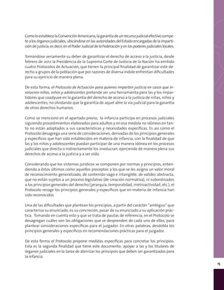 15
ComoloestablecelaConvenciónAmericana,lagarantíadeunrecursojudicialefectivocompe-
tealosórganosjudiciales,ubicándoseenlasautoridadesdelEstadoencargadasdelaimparti-
cióndejusticia,esdecir,enelPoderJudicialdelaFederaciónyenlospoderesjudicialeslocales.
Tomándose seriamente su deber de garantizar el derecho de acceso a la justicia, desde
febrero de 2012 la Presidencia de la Suprema Corte de Justicia de la Nación ha emitido
cuatro Protocolos de Actuación, que tienen la principal finalidad de garantizar este de-
recho a grupos de la población que por razones de diversa índole enfrentan dificultades
para su ejercicio de manera plena.
De esta forma, el Protocolo de Actuación para quienes imparten justicia en casos que in-
volucren niñas, niños y adolescentes pretende ser una herramienta para las y los impar-
tidores que coadyuve en la garantía del derecho de acceso a la justicia de niñas, niños y
adolescentes, no olvidando que la garantía de aquel abre la vía judicial para la garantía
de otros derechos humanos.
Como se mencionó en el apartado previo, la infancia participa en procesos judiciales
siguiendo procedimientos elaborados para adultos y en esa medida no idóneos en tan-
to no están adaptados a sus características y necesidades específicas. Es así como el
Protocolo desagrega una serie de consideraciones, derivadas de los principios generales
y específicos que han sido establecidos en materia de infancia, con la finalidad de que
las y los niños y adolescentes puedan participar de una manera idónea en los procesos
judiciales que directa o indirectamente los involucran, ejerciendo de manera plena sus
derechos de acceso a la justicia y a ser oído.
Considerando que los sistemas jurídicos se componen por normas y principios, enten-
diendo a éstos últimos como aquellos preceptos a los que se les asigna un valor moral
de reconocimiento generalizado, de contenido vago e intangible, de validez abstracta,
que no están sujetos a un proceso legislativo (de creación normativa), ni subordinados
a los principios generales del derecho (jerarquía, temporalidad, irretroactividad, etc.), el
Protocolo recoge los principios generales y específicos que en materia de infancia han
sido reconocidos.
Una de las dificultades que plantean los principios, a partir del carácter “ambiguo” que
caracteriza su enunciado, es su concreción, pasar de su enunciado a su aplicación prác-
tica. Tomando en cuenta esto y que se trata de pautas de referencia, en el Protocolo se
desagregan cuáles son las obligaciones que se desprenden de cada uno de ellos, para
plantear consideraciones específicas para el juzgador. En otras palabras, desdobla los
principios generales y específicos en recomendaciones prácticas para el juzgador.
De esta forma el Protocolo propone medidas específicas para concretar los principios.
Esta es la segunda finalidad que tiene este documento: apoyar a las y los titulares de
órganos judiciales en la tarea de aterrizar los principios que deben ser garantizados para
la infancia.
 