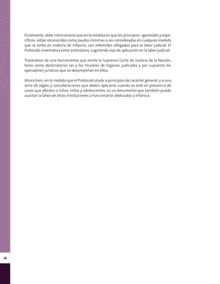 16
Finalmente, debe mencionarse que en la medida en que los principios –generales y espe-
cíficos- están reconocidos como pautas mínimas a ser consideradas en cualquier medida
que se tome en materia de infancia, son referentes obligados para la labor judicial. El
Protocolo sistematiza estos estándares, sugiriendo vías de aplicación en la labor judicial.
Tratándose de una herramienta que emite la Suprema Corte de Justicia de la Nación,
tiene como destinatarios las y los titulares de órganos judiciales y por supuesto los
operadores jurídicos que se desempeñan en ellos.
Ahora bien, en la medida que el Protocolo alude a principios de carácter general y a una
serie de reglas y consideraciones que deben aplicarse cuando se esté en presencia de
casos que afecten a niñas, niños y adolescentes, es un documento que también puede
auxiliar la labor de otras instituciones o funcionarios dedicados a infancia.
 