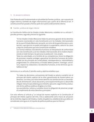 17
3.	 El marco jurídico
Este Protocolo está fundamentado en pluralidad de fuentes jurídicas, por supuesto de
origen interno y también de origen internacional, que a partir de la reforma al art. 1º
constitucional han pasado a formar parte de nuestro ordenamiento interno.
◼◼ Fuentes jurídicas de origen interno
La Constitución Política de los Estados Unidos Mexicanos, establece en su artículo 1°,
párrafos primero, segundo y tercero lo siguiente:
“En los Estados Unidos Mexicanos todas las personas gozarán de los derechos
humanos reconocidos en esta Constitución y en los tratados internacionales
de los que el Estado Mexicano sea parte, así como de las garantías para su pro-
tección, cuyo ejercicio no podrá restringirse ni suspenderse, salvo en los casos
y bajo las condiciones que esta Constitución establece.
Las normas relativas a los derechos humanos se interpretarán de conformidad
con esta Constitución y con los tratados internacionales de la materia favore-
ciendo en todo tiempo a las personas la protección  más amplia.
Todas las autoridades, en el ámbito de sus competencias, tienen la obligación
de promover, respetar, proteger y garantizar los derechos humanos de confor-
midad con los principios de universalidad, interdependencia, indivisibilidad y
progresividad. En consecuencia, el Estado deberá prevenir, investigar, sancio-
nar y reparar las violaciones a los derechos humanos, en los términos que es-
tablezca la ley.”
Asimismo, en su artículo 4° párrafos sexto y séptimo establece que:
“En todas las decisiones y actuaciones del Estado se velará y cumplirá con el
principio del interés superior de la niñez, garantizando de manera plena sus
derechos. Los niños y las niñas tienen derecho a la satisfacción de sus necesida-
des de alimentación, salud, educación y sano esparcimiento para su desarrollo
integral. Este principio deberá guiar el diseño, ejecución, seguimiento y evalua-
ción de las políticas públicas dirigidas a la niñez.
Los ascendientes, tutores y custodios tienen la obligación de preservar y exigir
el cumplimiento de estos derechos y principios.”
Con esta reforma al artículo 4° se incluyó de manera explícita en la Constitución el
principio del interés superior del niño, niña o adolescente como marco de actuación
de los distintos órganos del Estado y niveles de gobierno, estableciendo que debía ser
considerado como guía en el impulso de políticas públicas para la infancia.6
6	 Publicada en el Diario Oficial de la Federación el 12 de octubre de 2011.
 