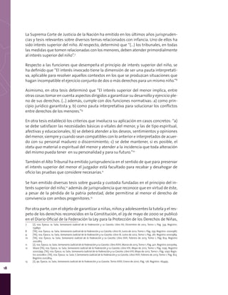 18
La Suprema Corte de Justicia de la Nación ha emitido en los últimos años jurispruden-
cias y tesis relevantes sobre diversos temas relacionados con infancia. Uno de ellos ha
sido interés superior del niño. Al respecto, determinó que “(…) los tribunales, en todas
las medidas que tomen relacionadas con los menores, deben atender primordialmente
al interés superior del niño”.7
Respecto a las funciones que desempeña el principio de interés superior del niño, se
ha definido que “El interés invocado tiene la dimensión de ser una pauta interpretati-
va, aplicable para resolver aquellos contextos en los que se produzcan situaciones que
hagan incompatible el ejercicio conjunto de dos o más derechos para un mismo niño.”8
Asimismo, en otra tesis determinó que “El interés superior del menor implica, entre
otras cosas tomar en cuenta aspectos dirigidos a garantizar su desarrollo y ejercicio ple-
no de sus derechos. (…) además, cumple con dos funciones normativas: a) como prin-
cipio jurídico garantista y, b) como pauta interpretativa para solucionar los conflictos
entre derechos de los menores.”9
En otra tesis estableció los criterios que involucra su aplicación en casos concretos: “a)
se debe satisfacer las necesidades básicas o vitales del menor, y las de tipo espiritual,
afectivas y educacionales; b) se deberá atender a los deseos, sentimientos y opiniones
del menor, siempre y cuando sean compatibles con lo anterior e interpretados de acuer-
do con su personal madurez o discernimiento; c) se debe mantener, si es posible, el
statu quo material o espiritual del menor y atender a la incidencia que toda alteración
del mismo pueda tener en su personalidad y para su futuro.”10
También el Alto Tribunal ha emitido jurisprudencia en el sentido de que para preservar
el interés superior del menor el juzgador está facultado para recabar y desahogar de
oficio las pruebas que considere necesarias.11
Se han emitido diversas tesis sobre guarda y custodia fundadas en el principio del in-
terés superior del niño,12
además de jurisprudencia que reconoce que en virtud de éste,
a pesar de la pérdida de la patria potestad, debe permitirse al menor el derecho de
convivencia con ambos progenitores.13
Por otra parte, con el objeto de garantizar a niñas, niños y adolescentes la tutela y el res-
peto de los derechos reconocidos en la Constitución, el 29 de mayo de 2000 se publicó
en el Diario Oficial de la Federación la Ley para la Protección de los Derechos de Niñas,
7	 [J]; 10a. Época; 1a. Sala; Semanario Judicial de la Federación y su Gaceta; Libro XV, Diciembre de 2012, Tomo 1; Pág. 334. Registro:
159897.
8	 [TA]; 10a. Época; 1a. Sala; Semanario Judicial de la Federación y su Gaceta; Libro IX, Junio de 2012, Tomo 1; Pág. 259. Registro: 2000987.
9	 [TA]; 10a. Época; 1a. Sala; Semanario Judicial de la Federación y su Gaceta; Libro IX, Junio de 2012, Tomo 1; Pág. 261. Registro 2000989.
10	 [TA]; 10a. Época; 1a. Sala; Semanario Judicial de la Federación y su Gaceta; Libro XVII, Febrero de 2013, Tomo 1; Pág. 824. Registro
2002815.
11	 [J]; 10a. Época; 1a. Sala; Semanario Judicial de la Federación y su Gaceta; Libro XVIII, Marzo de 2013,Tomo 1; Pág. 401. Registro 2003069.
12	 Véase [TA]; 10a. Época; 1a. Sala; Semanario Judicial de la Federación y su Gaceta; Libro VIII, Mayo de 2012, Tomo 1; Pág. 1095. Registro
2000799; [TA]; 10a. Época; 1a. Sala; Semanario Judicial de la Federación y su Gaceta; Libro VIII, Mayo de 2012, Tomo 1; Pág. 1097. Regis-
tro 2000801; [TA]; 10a. Época; 1a. Sala; S Semanario Judicial de la Federación y su Gaceta; Libro XVII, Febrero de 2013, Tomo 1; Pág. 823.
Registro 2002814.
13	 [J]; 9a. Época; 1a. Sala; Semanario Judicial de la Federación y su Gaceta; Tomo XXXI, Enero de 2010; Pág. 176. Registro: 165495.
 