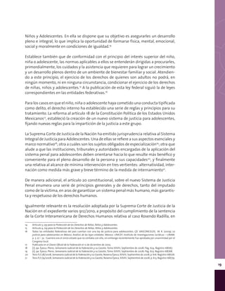 19
Niños y Adolescentes. En ella se dispone que su objetivo es asegurarles un desarrollo
pleno e integral, lo que implica la oportunidad de formarse física, mental, emocional,
social y moralmente en condiciones de igualdad.14
Establece también que de conformidad con el principio del interés superior del niño,
niña o adolescente, las normas aplicables a ellos se entenderán dirigidas a procurarles,
primordialmente, los cuidados y la asistencia que requieren para lograr un crecimiento
y un desarrollo plenos dentro de un ambiente de bienestar familiar y social. Atendien-
do a este principio, el ejercicio de los derechos de quienes son adultos no podrá, en
ningún momento, ni en ninguna circunstancia, condicionar el ejercicio de los derechos
de niñas, niños y adolescentes.15
A la publicación de esta ley federal siguió la de leyes
correspondientes en las entidades federativas.16
Para los casos en que el niño, niña o adolescente haya cometido una conducta tipificada
como delito, el derecho interno ha establecido una serie de reglas y principios para su
tratamiento. La reforma al artículo 18 de la Constitución Política de los Estados Unidos
Mexicanos17
, estableció la creación de un nuevo sistema de justicia para adolescentes,
fijando nuevas reglas para la impartición de la justicia a este grupo.
La Suprema Corte de Justicia de la Nación ha emitido jurisprudencia relativa al Sistema
Integral de Justicia para Adolescentes. Una de ellas se refiere a sus aspectos esenciales y
marco normativo18
; otra a cuáles son los sujetos obligados de especialización19
; otra que
alude a que las instituciones, tribunales y autoridades encargadas de la aplicación del
sistema penal para adolescentes deben orientarse hacia lo que resulte más benéfico y
conveniente para el pleno desarrollo de la persona y sus capacidades20
; y finalmente
una relativa al alcance de mínima intervención en tres vertientes: alternatividad, inter-
nación como medida más grave y breve término de la medida de internamiento21
.
De manera adicional, el artículo 20 constitucional, sobre el nuevo Sistema de Justicia
Penal enumera una serie de principios generales y de derechos, tanto del imputado
como de la víctima, en aras de garantizar un sistema penal más humano, más garantis-
ta y respetuoso de los derechos humanos.
Igualmente relevante es la resolución adoptada por la Suprema Corte de Justicia de la
Nación en el expediente varios 912/2010, a propósito del cumplimiento de la sentencia
de la Corte Interamericana de Derechos Humanos relativa al caso Rosendo Radilla, en
14	 Artículo 3, Ley para la Protección de los Derechos de Niñas, Niños y Adolescentes.
15	 Artículo 4, Ley para la Protección de los Derechos de Niñas, Niños y Adolescentes.
16	 Todas las entidades federativas del país cuentan con una ley de justicia para adolescentes. Cfr. VASCONCELOS, M. R. (2009). La
justicia para adolescentes en México. Análisis de las leyes estatales. México: UNICEF, Instituto de Investigaciones Jurídicas – UNAM.
p. 7, 27 – 32. Guerrero era el único estado que no contaba con ella, sin embargo recientemente fue aprobada por unanimidad por el
Congreso local.
17	 Publicada en el Diario Oficial de la Federación el 12 de diciembre de 2005.
18	 [J]; 9a. Época; Pleno; Semanario Judicial de la Federación y su Gaceta; Tomo XXVIII, Septiembre de 2008; Pág. 624. Registro 168767.
19	 [J]; 9a. Época; Pleno; Semanario Judicial de la Federación y su Gaceta; Tomo XXVIII, Septiembre de 2008; Pág. 623. Registro 168768.
20	 Tesis P./J.78/2008, Semanario Judicial de la Federación y su Gaceta, Novena Época, XXVIII, Septiembre de 2008, p. 616. Registro 168776.
21	 Tesis P./J.79/2008, Semanario Judicial de la Federación y su Gaceta, Novena Época, XXVIII, Septiembre de 2008, p. 613. Registro 168779.
 