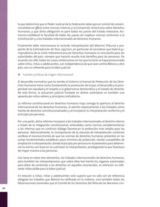20
la que determinó que el Poder Judicial de la Federación debe ejercer control de conven-
cionalidad ex officio entre normas internas y la Convención Americana sobre Derechos
Humanos, y que dicha obligación es para todos los jueces del Estado mexicano. Asi-
mismo estableció la facultad de todos los jueces de inaplicar normas contrarias a la
Constitución y a los tratados internacionales de derechos humanos.
Finalmente debe mencionarse la reciente interpretación del Máximo Tribunal a pro-
pósito de la Contradicción de Tesis 293/2011, en particular al considerar que toda la ju-
risprudencia de la Corte Interamericana de Derechos Humanos es vinculante para las
autoridades del país, siempre que hacerlo resulte más benéfico para las personas. De
acuerdo con ello, todos los casos contenciosos en los que la Corte se haya pronunciado
sobre niños, niñas o adolescentes, con independencia de que sean contra México u otro
país, son un referente para la labor judicial.
◼◼ Fuentes jurídicas de origen internacional
El desarrollo normativo que ha tenido el Sistema Universal de Protección de los Dere-
chos Humanos tiene como fundamento la promoción de la paz, el desarrollo y la pros-
peridad con equidad y el respeto a la gobernanza democrática y el estado de derecho.
De esta forma, la actuación judicial fundada en dichos estándares es también una
apuesta por estos valores y principios civilizatorios.
La reforma constitucional en derechos humanos trajo consigo la apertura al derecho
internacional de los derechos humanos, al admitir expresamente a los tratados como
fuente de derechos constitucionalizados y al incorporar la interpretación conforme y el
principio pro persona.
Por una parte, dicha reforma incorporó a los tratados internacionales al derecho interno
a través de la integración constitucional, entendidos como normas complementarias
a las internas que en continúo diálogo favorezcan la protección más amplia para las
personas. Adicionalmente, la incorporación de la cláusula de interpretación conforme
conlleva el reconocimiento de que las normas de derechos humanos presentes en las
cartas fundamentales establecen pisos mínimos de protección, siendo susceptibles de
ampliación e interpretación, donde el pricipio pro persona es el parámetro para determi-
nar la norma con base en la cual hacer la interpretación, privilegiando la que favorezca
de mayor manera a las personas.
Con base en estos tres elementos, los tratados internacionales de derechos humanos,
pero también las interpretaciones que sobre ellos han hecho los órganos autorizados
para dotar de contenido a los derechos en aquellos reconocidos, se volvieron un refe-
rente indiscutible para la labor judicial.
En relación a niños, niñas y adolescentes esto supone que no sólo son de referencia
obligada los tratados que México ha ratificado en la materia, sino también todas las
Observaciones Generales que el Comité de los Derechos del Niño de las Naciones Uni-
 