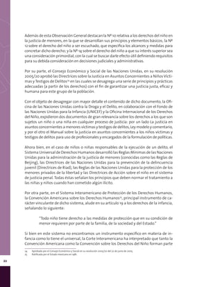 22
Además de esta Observación General destacan la Nº 10 relativa a los derechos del niño en
la justicia de menores, en la que se desarrollan sus principios y elementos básicos; la Nº
12sobre el derecho del niño a ser escuchado, que especifica los alcances y medidas para
concretar dicho derecho; y la Nº 14 sobre el derecho del niño a que su interés superior sea
una consideración primordial, con la cual se buscar darle efecto útil definiendo requisitos
para su debida consideración en decisiones judiciales y administrativas.
Por su parte, el Consejo Económico y Social de las Naciones Unidas, en su resolución
2005/20 aprobó las Directrices sobre la Justicia en Asuntos Concernientes a NiñosVícti-
mas y Testigos de Delitos24
en las cuales se desagrega una serie de principios y prácticas
adecuadas (a partir de los derechos) con el fin de garantizar una justicia justa, eficaz y
humana para este grupo de la población.
Con el objeto de desagregar con mayor detalle el contenido de dicho documento, la Ofi-
cina de las Naciones Unidas contra la Droga y el Delito, en colaboración con el Fondo de
las Naciones Unidas para la Infancia (UNICEF) y la Oficina Internacional de los Derechos
del Niño, expidieron dos documentos de gran relevancia sobre los derechos a los que son
sujetos un niño o una niña en cualquier proceso de justicia: por un lado La justicia en
asuntos concernientes a menores víctimas y testigos de delitos, Ley modelo y comentario,
y por el otro el Manual sobre la justicia en asuntos concernientes a los niños víctimas y
testigos de delitos para uso de profesionales y encargados de la formulación de políticas.
Ahora bien, en el caso de niños o niñas responsables de la ejecución de un delito, el
Sistema Universal de Derechos Humanos desarrolló las Reglas Mínimas de las Naciones
Unidas para la administración de la justicia de menores (conocidas como las Reglas de
Beijing), las Directrices de las Naciones Unidas para la prevención de la delincuencia
juvenil (Directrices de Riad), las Reglas de las Naciones Unidas para la protección de los
menores privados de la libertad y las Directrices de Acción sobre el niño en el sistema
de justicia penal. Todas éstas señalan los principios que deben normar el tratamiento a
las niñas y niños cuando han cometido algún ilícito.
Por otra parte, en el Sistema Interamericano de Protección de los Derechos Humanos,
la Convención Americana sobre los Derechos Humanos25
, principal instrumento de ca-
rácter vinculante de dicho sistema, alude en su artículo 19 a los derechos de la infancia,
señalando lo siguiente:
“Todo niño tiene derecho a las medidas de protección que en su condición de
menor requieren por parte de la familia, de la sociedad y del Estado.”
Si bien en este sistema no encontramos un instrumento específico en materia de in-
fancia como lo tiene el universal, la Corte Interamericana ha interpretado que tanto la
Convención Americana como la Convención sobre los Derechos del Niño forman parte
24	 Aprobada por el Consejo Económico y Social en su resolución 2005/20 del 22 de junio de 2005.
25	 Ratificada por el Estado mexicano en 1981.
 