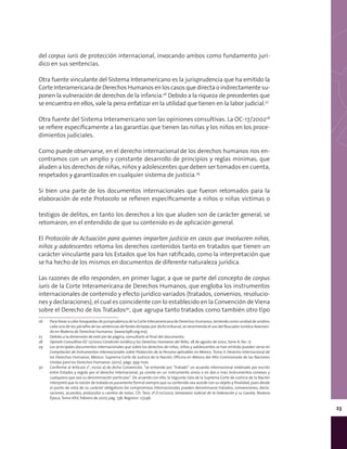 23
del corpus iuris de protección internacional, invocando ambos como fundamento jurí-
dico en sus sentencias.
Otra fuente vinculante del Sistema Interamericano es la jurisprudencia que ha emitido la
Corte Interamericana de Derechos Humanos en los casos que directa o indirectamente su-
ponen la vulneración de derechos de la infancia.26
Debido a la riqueza de precedentes que
se encuentra en ellos, vale la pena enfatizar en la utilidad que tienen en la labor judicial.27
Otra fuente del Sistema Interamericano son las opiniones consultivas. La OC-17/200228
se refiere específicamente a las garantías que tienen las niñas y los niños en los proce-
dimientos judiciales.
Como puede observarse, en el derecho internacional de los derechos humanos nos en-
contramos con un amplio y constante desarrollo de principios y reglas mínimas, que
aluden a los derechos de niñas, niños y adolescentes que deben ser tomados en cuenta,
respetados y garantizados en cualquier sistema de justicia.29
Si bien una parte de los documentos internacionales que fueron retomados para la
elaboración de este Protocolo se refieren específicamente a niños o niñas víctimas o
testigos de delitos, en tanto los derechos a los que aluden son de carácter general, se
retomaron, en el entendido de que su contenido es de aplicación general.
El Protocolo de Actuación para quienes imparten justicia en casos que involucren niñas,
niños y adolescentes retoma los derechos contenidos tanto en tratados que tienen un
carácter vinculante para los Estados que los han ratificado, como la interpretación que
se ha hecho de los mismos en documentos de diferente naturaleza jurídica.
Las razones de ello responden, en primer lugar, a que se parte del concepto de corpus
iuris de la Corte Interamericana de Derechos Humanos, que engloba los instrumentos
internacionales de contenido y efecto jurídico variados (tratados, convenios, resolucio-
nes y declaraciones), el cual es coincidente con lo establecido en la Convención de Viena
sobre el Derecho de los Tratados30
, que agrupa tanto tratados como también otro tipo
26	 Para llevar a cabo búsquedas de jurisprudencia de la Corte Interamericana de Derechos Humanos, teniendo como unidad de análisis
cada uno de los párrafos de las sentencias de fondo dictadas por dicho tribunal, se recomienda el uso del Buscador Jurídico Avanzan-
do en Materia de Derechos Humanos (www.bjdh.org.mx).
27	 Debido a la dimensión de este pie de página, consultarlo al final del documento.
28	 Opinión Consultiva OC-17/2002 Condición Jurídica y los Derechos Humanos del Niño, 28 de agosto de 2002, Serie A, No. 17.
29	 Los principales documentos internacionales que sobre los derechos de niñas, niños y adolescentes se han emitido pueden verse en
Compilación de Instrumentos Internacionales sobre Protección de la Persona aplicables en México. Tomo II. Derecho Internacional de
los Derechos Humanos. México: Suprema Corte de Justicia de la Nación, Oficina en México del Alto Comisionado de las Naciones
Unidas para los Derechos Humanos. (2012). págs. 959-1100.
30	 Conforme al Artículo 2°, inciso a) de dicha Convención, “se entiende por “tratado” un acuerdo internacional celebrado por escrito
entre Estados y regido por el derecho internacional, ya conste en un instrumento único o en dos o más instrumentos conexos y
cualquiera que sea su denominación particular”. De acuerdo con ello, la Segunda Sala de la Suprema Corte de Justicia de la Nación
interpretó que la noción de tratado es puramente formal siempre que su contenido sea acorde con su objeto y finalidad, pues desde
el punto de vista de su carácter obligatorio los compromisos internacionales pueden denominarse tratados, convenciones, decla-
raciones, acuerdos, protocolos o cambio de notas. Cfr. Tesis 2ª./J.10/2007, Semanario Judicial de la Federación y su Gaceta, Novena
Época, Tomo XXV, Febrero de 2007, pág. 738, Registro: 173146.
 
