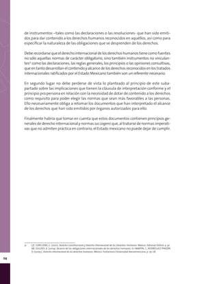 24
de instrumentos –tales como las declaraciones o las resoluciones- que han sido emiti-
dos para dar contenido a los derechos humanos reconocidos en aquéllos, así como para
especificar la naturaleza de las obligaciones que se desprenden de los derechos.
Deberecordarsequeelderechointernacionaldelosderechoshumanostienecomofuentes
no sólo aquellas normas de carácter obligatorio, sino también instrumentos no vinculan-
tes31
como las declaraciones, las reglas generales, los principios o las opiniones consultivas,
que en tanto desarrollan el contenido y alcance de los derechos reconocidos en los tratados
internacionales ratificados por el Estado Mexicano también son un referente necesario.
En segundo lugar no debe perderse de vista lo planteado al principio de este suba-
partado sobre las implicaciones que tienen la cláusula de interpretación conforme y el
principio pro persona en relación con la necesidad de dotar de contenido a los derechos
como requisito para poder elegir las normas que sean más favorables a las personas.
Ello necesariamente obliga a retomar los documentos que han interpretado el alcance
de los derechos que han sido emitidos por órganos autorizados para ello.
Finalmente habría que tomar en cuenta que estos documentos contienen principios ge-
nerales de derecho internacional y normas ius cogens que, al tratarse de normas imperati-
vas que no admiten práctica en contrario, el Estado mexicano no puede dejar de cumplir.
31	 Cfr. CORCUERA, C. (2001). Derecho Constitucional y Derecho Internacional de los Derechos Humanos. México: Editorial Oxford. p. 41-
68; DULIZKY, A. (2004). Alcance de las obligaciones internacionales de los derechos humanos. En MARTÍN, C., RODRÍGUEZ-PINZÓN
D. (comp.). Derecho internacional de los derechos humanos. México: Fontamara-Universidad Iberoamericana. p. 79-118.
 