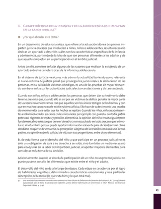 25
4.	 Características de la infancia y de la adolescencia que impactan
en la labor judicial32
◼◼ ¿Por qué abordar este tema?
En un documento de esta naturaleza, que refiere a la actuación idónea de quienes im-
parten justicia en casos que involucren a niñas, niños o adolescentes, resulta necesario
dedicar un apartado a describir cuáles son las características específicas de la infancia
y adolescencia, partiendo de la idea de que son personas diferentes a los adultos y de
que aquellas impactan en su participación en el ámbito judicial.
Antes de ello, conviene señalar algunas de las razones que motivan la existencia de un
apartado sobre las características de la infancia y adolescencia.
En el sistema de justicia mexicano, más aún en la actualidad teniendo como referente
el nuevo sistema de justicia penal que privilegia los juicios orales, la declaración de las
personas, en su calidad de víctimas o testigos, es una de las pruebas de mayor relevan-
cia con base en la cual las autoridades judiciales toman decisiones y dictan sentencia.
Cuando son niños, niñas o adolescentes las personas que deben dar su testimonio debe
tenerse presente que, cuando ello es así por ser víctimas de delitos penales la mayor parte
de las veces nos encontramos con que aquellos son los únicos testigos de los hechos y con
queenmuchoscasosnosueleexistirevidenciafísica.Ellohacedesutestimoniounaprueba
de enorme valor para evitar que los hechos se repitan. Cuando los niños, niñas o adolescen-
tes están involucrados en casos civiles vinculados por ejemplo con guardia, custodia, patria
potestad, régimen de visitas y pensión alimenticia, la opinión del niño resulta igualmente
fundamental no sólo porque tiene el derecho a ser escuchado en todo proceso que le invo-
lucre,sinotambiénporquepuedeaportarinformaciónrelevanteparaelcaso(comoelclima
cotidiano en que se desenvuelve, la percepción subjetiva de la relación con cada uno de sus
padres, su opinión sobre la calidad de vida con sus progenitores, entre otros elementos).
Es de esta forma que el derecho del niño a que participe en un proceso judicial no es
sólo una obligación de cara a su derecho a ser oído, sino también un medio necesario
para coadyuvar en la labor del impartidor judicial, al aportar mayores elementos para
considerar en la toma de su decisión.
Adicionalmente, cuando se aborda la participación de un niño en un proceso judicial no
puede pasarse por alto las diferencias que existe entre el niño y el adulto.
El desarrollo del niño se da a lo largo de etapas. Cada etapa se caracteriza por el logro
de habilidades cognitivas, determinadas características emocionales y una particular
concepción de la moral (lo que está bien y lo que está mal).
32	 Este apartado fue elaborado tomando como referencia el libro Oficina de Defensoría de Derechos de la Infancia, A.C. (2009). Modelo
especializado para la toma de declaraciones infantiles ¿cómo obtener información sin revictimizar al niño? México: Secretaría de
Seguridad Pública. p. 15-40.
 