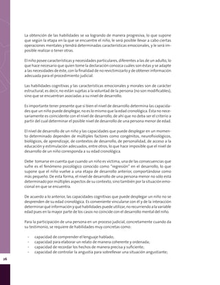 26
La obtención de las habilidades se va logrando de manera progresiva, lo que supone
que según la etapa en la que se encuentre el niño, le será posible llevar a cabo ciertas
operaciones mentales y tendrá determinadas características emocionales, y le será im-
posible realizar o tener otras.
El niño posee características y necesidades particulares, diferentes a las de un adulto, lo
que hace necesario que quien tome la declaración conozca cuáles son éstas y se adapte
a las necesidades de éste, con la finalidad de no revictimizarlo y de obtener información
adecuada para el procedimiento judicial.
Las habilidades cognitivas y las características emocionales y morales son de carácter
estructural, es decir, no están sujetas a la voluntad de la persona (no son modificables),
sino que se encuentran asociadas a su nivel de desarrollo.
Es importante tener presente que si bien el nivel de desarrollo determina las capacida-
des que un niño puede desplegar, no es lo mismo que la edad cronológica. Ésta no nece-
sariamente es coincidente con el nivel de desarrollo, de ahí que no deba ser el criterio a
partir del cual determinar el posible nivel de desarrollo de una persona menor de edad.
El nivel de desarrollo de un niño y las capacidades que puede desplegar en un momen-
to determinado dependen de múltiples factores como congénitos, neurofisiológicos,
biológicos, de aprendizaje, de contextos de desarrollo, de personalidad, de acceso a la
educación y estimulación adecuados, entre otros, lo que hace imposible que el nivel de
desarrollo de un niño corresponda a su edad cronológica.
Debe tomarse en cuenta que cuando un niño es víctima, una de las consecuencias que
sufre es el fenómeno psicológico conocido como “regresión” en el desarrollo, lo que
supone que el niño vuelve a una etapa de desarrollo anterior, comportándose como
más pequeño. De esta forma, el nivel de desarrollo de una persona menor no sólo está
determinado por múltiples aspectos de su contexto, sino también por la situación emo-
cional en que se encuentra.
De acuerdo a lo anterior, las capacidades cognitivas que puede desplegar un niño no se
desprenden de su edad cronológica. Es conveniente vincularse con él y de la interacción
determinar qué información y qué habilidades puede utilizar, no recurriendo a la variable
edad pues en la mayor parte de los casos no coincide con el desarrollo mental del niño.
Para la participación de una persona en un proceso judicial, concretamente cuando da
su testimonio, se requiere de habilidades muy concretas como:
▪▪ capacidad de comprender el lenguaje hablado;
▪▪ capacidad para elaborar un relato de manera coherente y ordenada;
▪▪ capacidad de recordar los hechos de manera precisa y suficiente;
▪▪ capacidad de controlar la angustia para sobrellevar una situación angustiante;
 