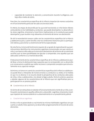 27
▪▪ capacidad de mantener la atención y concentración durante la diligencia, aún
bajo altos niveles de estrés.
Pues bien, las características específicas de la infancia impactan de manera sustantiva
en el funcionamiento particular de cada una de estas áreas.
En efecto, las etapas de desarrollo por las que esté transitando un niño tienen efectos
contundentes en las habilidades y conductas que puede desempeñar. Su desarrollo en
las áreas cognitiva, emocional y moral tiene implicaciones en la conducta que puede
desempeñar, y que resultan muy relevantes al momento de tomar una declaración.
De ahí la necesidad de conocer cuáles son las características específicas de la infancia
y adolescencia para, a partir de ellas crear las condiciones necesarias para su participa-
ción idónea y para tomar su testimonio de forma especializada.
De esta forma, la toma del testimonio requiere de un grado de especialización que per-
mita primero identificar los instrumentos cognitivos y emocionales con que cuenta un
niño, y con base en ellos adecuar la toma de la declaración de tal forma de no solicitarle
acciones que no tiene posibilidades de ejecutar o comprender, sino aquellas que son
adecuadas conforme a su nivel de desarrollo.
El desconocimiento de las características específicas de la infancia y adolescencia pue-
de llevar a tomar la declaración bajo supuestos que no corresponden con su desarrollo
y en consecuencia a pedirle que realice acciones o comprenda conceptos que estructu-
ralmente no es capaz de manejar.
Asimismo, no tomar en cuenta las características específicas de la infancia o adolescen-
cia puede llevar a interpretar de manera erronea su conducta o su relato, en la medida
en que no se observa ni se escucha desde la perspectiva de las conductas adecuadas
de niños, niñas o adolescentes, sino desde la lógica adulta. Dicho lo anterior, pasemos
a abordar algunas de las características de la infancia que son significativas para su
participación en un proceso judicial.
◼◼ Características de la infancia
Sin ánimo de ser exhaustivos en abordar el funcionamiento de la mente de un niño, a con-
tinuación se priorizara en aquellas esferas de su desarrollo –cognitivo, emocional y moral-
que impactan de manera evidente en su desenvolmiento en un procedimiento judicial.
a.	 Características cognitivas
El niño o niña no posee desde su nacimiento las mismas habilidades cognitivas con que
cuenta un adulto. Éstas aparecen y se desarrollan progresivamente en función de varios
elementos.
 