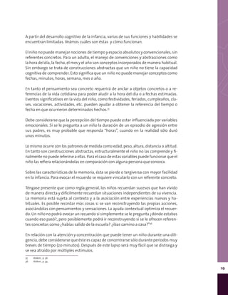 29
A partir del desarrollo cognitivo de la infancia, varias de sus funciones y habilidades se
encuentran limitadas. Veámos cuáles son éstas y cómo funcionan.
El niño no puede manejar nociones de tiempo y espacio absolutos y convencionales, sin
referentes concretos. Para un adulto, el manejo de convenciones y abstracciones como
la hora del día, la fecha, el mes y el año son conceptos incorporados de manera habitual.
Sin embargo se trata de construcciones abstractas que un niño no tiene la capacidad
cognitiva de comprender. Esto significa que un niño no puede manejar conceptos como
fechas, minutos, horas, semana, mes o año.
En tanto el pensamiento sea concreto requerirá de anclar a objetos concretos o a re-
ferencias de la vida cotidiana para poder aludir a la hora del día o a fechas estimadas.
Eventos significativos en la vida del niño, como festividades, feriados, cumpleaños, cla-
ses, vacaciones, actividades, etc. pueden ayudar a obtener la referencia del tiempo o
fecha en que ocurrieron determinados hechos.35
Debe considerarse que la percepción del tiempo puede estar influenciada por variables
emocionales. Si se le pregunta a un niño la duración de un episodio de agresión entre
sus padres, es muy probable que responda “horas”, cuando en la realidad sólo duró
unos minutos.
Lo mismo ocurre con los patrones de medida como edad, peso, altura, distancia o altitud.
En tanto son construcciones abstractas, estructuralmente el niño no las comprende y fi-
nalmente no puede referirse a ellas. Para el caso de estas variables puede funcionar que el
niño las refiera relacionándolas en comparación con alguna persona que conozca.
Sobre las características de la memoria, ésta se pierde o tergiversa con mayor facilidad
en la infancia. Para evocar el recuerdo se requiere vincularlo con un referente concreto.
Téngase presente que como regla general, los niños recuerdan sucesos que han vivido
de manera directa y difícilmente recuerdan situaciones independientes de su vivencia.
La memoria está sujeta al contexto y a la asociación entre experiencias nuevas y ha-
bituales. Es posible recordar más cosas si se van reconstruyendo las propias acciones,
asociándolas con pensamientos y sensaciones. La ayuda contextual optimiza el recuer-
do. Un niño no podrá evocar un recuerdo si simplemente se le pregunta ¿dónde estabas
cuando eso pasó?, pero posiblemente podrá ir reconstruyendo si se le ofrecen referen-
tes concretos como ¿habías salido de la escuela? ¿ibas camino a casa?”36
En relación con la atención y concentración que puede tener un niño durante una dili-
gencia, debe considerarse que éste es capaz de concentrarse sólo durante períodos muy
breves de tiempo (20 minutos). Después de este lapso será muy fácil que se distraiga y
se vea atraído por múltiples estímulos.
35	 Ibídem., p. 36.
36	 Ibídem., p. 34.
 
