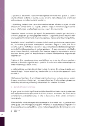 30
La posibilidad de atender y concentrarse depende del interés más que de la razón o
voluntad. Si esto se tiene en cuenta pueden preverse elementos durante la toma del
testimonio que permitan mantener su interés.
La atención y concentración de un niño también se ven influenciadas por variables
emocionales como el estrés o la angustia. En tanto no posee herramientas para contro-
larla, el niño buscará canalizarla por ejemplo a través del movimiento.
Finalmente tómese en cuenta que a partir del pensamiento concreto que caracteriza a
la infancia, es posible que no logre prestar atención a las palabras, siendo más fácil man-
tener su concentración e interés mediante acciones u objetos concretos, manipulables.
Sobre la noción de causalidad, los niños están limitados cognitivamente para compren-
der causalidades y relaciones entre eventos abstractos. Preguntas como ¿cuál fue la
causa? o ¿cuál fue el efecto de ese evento? requieren de la capacidad de desplegar pen-
samiento hipotético deductivo, de analizar y deducir, y de auto observarse, habilidades
que se poseen durante la etapa adulta. Esto hace que preguntas como de éstas no sean
aplicables a niños, pues sus respuestas serán literales o simplemente no podrán ser
respondidas.37
Finalmente debe mencionarse como una habilidad con la que los niños no cuentan, a
partir de su desarrollo cognitivo, es la capacidad de elaborar un relato ordenado y cohe-
rente, desde la lógica de un adulto.
La elaboración de un relato de este tipo implica el manejo del antes y después, com-
prender la lógica de una secuencia y coordinar las nociones de antes y después con la
duración.38
Esto hace que los relatos de un niño parezcan incoherentes o confusos porque respon-
den a un orden interno (subjetivo) y no externo (objetivo). El niño relata según va recor-
dando, lo que hace que yuxtaponga en desorden una sucesión de relatos.
b.	 Características emocionales
Al igual que el desarrollo cognitivo, el emocional también se da en etapas que van des-
de la dependencia absoluta durante la infancia, hasta la autonomía del adulto. Es así
como la mayor parte de la infancia el niño es dependiente de los adultos en mayor o
menor grado.
Aún cuando los niños desde pequeños son capaces de expresar toda la gama de emo-
ciones que el ser humano posee, lo que los diferencia de los adultos es su imposibilidad
de expresarlas y manejarlas. El niño o niña no tiene la posibilidad de nombrar las emo-
37	 Ibídem., p. 37.
38	 Ibídem.
 