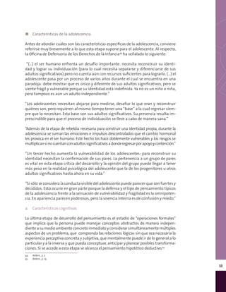 33
◼◼ Características de la adolescencia
Antes de abordar cuáles son las características específicas de la adolescencia, conviene
referirse muy brevemente a lo que esta etapa supone para el adolescente. Al respecto,
la Oficina de Defensoría de los Derechos de la Infancia44
ha señalado lo siguiente:
“(…) el ser humano enfrenta un desafío importante: necesita reconstruir su identi-
dad y lograr su individuación (para lo cual necesita separarse y diferenciarse de sus
adultos significativos) pero no cuenta aún con recursos suficientes para lograrlo. (…) el
adolescente pasa por un proceso de varios años durante el cual se encuentra en una
paradoja: debe mostrar que es único y diferente de sus adultos significativos, pero se
siente frágil y vulnerable porque su identidad está indefinida. Ya no es un niño o niña,
pero tampoco es aún un adulto independiente.”
“Los adolescentes necesitan alejarse para medirse, desafiar lo que eran y reconstruir
quiénes son, pero requieren al mismo tiempo tener una “base” a la cual regresar siem-
pre que lo necesitan. Esta base son sus adultos significativos. Su presencia resulta im-
prescindible para que el proceso de individuación se lleve a cabo de manera sana.”
“Además de la etapa de rebeldía necesaria para construir una identidad propia, durante la
adolescencia se suman las emociones e impulsos descontrolados que el cambio hormonal
les provoca en el ser humano. Este hecho los hace doblemente vulnerables y los riesgos se
multiplicansinocuentanconadultossignificativosadonderegresarporapoyoycontención.”
“Un tercer hecho aumenta la vulnerabilidad de los adolescentes: para reconstruir su
identidad necesitan la confirmación de sus pares. La pertenencia a un grupo de pares
es vital en esta etapa crítica del desarrollo y la opinión del grupo puede llegar a tener
más peso en la realidad psicológica del adolescente que la de los progenitores u otros
adultos significativos hasta ahora en su vida.”
“Si sólo se considera la conducta visible del adolescente puede parecer que son fuertes y
decididos. Esto ocurre en gran parte porque la defensa y el tipo de pensamiento típicos
de la adolescencia frente a la sensación de vulnerabilidad y fragilidad es la omnipoten-
cia. En apariencia parecen poderosos, pero la vivencia interna es de confusión y miedo.”
a.	 Características cognitivas
La última etapa de desarrollo del pensamiento es el estadio de “operaciones formales”
que implica que la persona puede manejar conceptos abstractos de manera indepen-
diente a su medio ambiente concreto inmediato y considerar simultáneamente múltiples
aspectos de un problema, que comprenda las relaciones lógicas sin que sea necesaria la
experiencia perceptiva concreta y subjetiva, que mentalmente puede ir de lo general a lo
particular y a la inversa y que pueda conceptuar, anticipar y planear posibles transforma-
ciones. Si se accede a esta etapa se alcanza el pensamiento hipotético deductivo.45
44	 Ibídem., p. 7.
45	 Ibídem., p. 19.
 