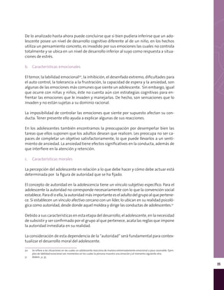 35
De lo analizado hasta ahora puede concluirse que si bien pudiera inferirse que un ado-
lescente posee un nivel de desarrollo cognitivo diferente al de un niño, en los hechos
utiliza un pensamiento concreto, es invadido por sus emociones las cuales no controla
totalmente y se ubica en un nivel de desarrollo inferior al suyo como respuesta a situa-
ciones de estrés.
b.	 Características emocionales
El temor, la labilidad emocional50
, la inhibición, el desenfado extremo, dificultades para
el auto control, la tolerancia a la frustración, la capacidad de espera y la ansiedad, son
algunas de las emociones más comunes que siente un adolescente. Sin embargo, igual
que ocurre con niñas y niños, éste no cuenta aún con estrategias cognitivas para en-
frentar las emociones que le invaden y manejarlas. De hecho, son sensaciones que lo
invaden y no están sujetas a su dominio racional.
La imposibilidad de controlar las emociones que siente por supuesto afectan su con-
ducta. Tener presente ello ayuda a explicar algunas de sus reacciones.
En los adolescentes también encontramos la preocupación por desempeñar bien las
tareas que ellos suponen que los adultos desean que realicen. Les preocupa no ser ca-
paces de completar un objetivo satisfactoriamente, lo que puede llevarlos a un senti-
miento de ansiedad. La ansiedad tiene efectos significativos en la conducta, además de
que interfiere en la atención y retención.
c.	 Características morales
La percepción del adolescente en relación a lo que debe hacer y cómo debe actuar está
determinada por la figura de autoridad que se ha fijado.
El concepto de autoridad en la adolescencia tiene un vínculo subjetivo específico. Para el
adolescente la autoridad no corresponde necesariamente con lo que la convención social
establece.Paraéloella,laautoridadmásimportanteeseladulto delgrupo alquepertene-
ce. Si establecen un vínculo afectivo cercano con un líder, lo ubican en su realidad psicoló-
gica como autoridad, desde donde aquel moldea y dirige las conductas de adolescentes.51
Debido a sus características en esta etapa del desarrollo, el adolescente, en la necesidad
de subsistir y ser confirmado por el grupo al que pertenece, acata las reglas que impone
la autoridad inmediata en su realidad.
La consideración de esta dependencia de la “autoridad” será fundamental para contex-
tualizar el desarrollo moral del adolescente.
50	 Se refiere a las situaciones en las cuales un adolescente reacciona de manera extremadamente emocional o poco razonable. Ejem-
plos de labilidad emocional son momentos en los cuales la persona muestra una emoción y al momento siguiente otra.
51	 Ibídem., p. 35.
 