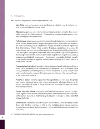 36
5.	 Conceptos
Para los fines del presente Protocolo se entenderá por:
▪▪ Niño-Niña: todo ser humano menor de 18 años de edad. En caso de no tener cer-
teza, se presumirá la minoría de edad.
▪▪ Adolescente: persona cuya edad se encuentra comprendida entre los doce acum-
plidos y menos de 18 años de edad.52
En caso de no tener certeza de la edad, tam-
bién deberá presumirse la minoría.
▪▪ Profesionales: las personas que, en el contexto de su trabajo, estén en contacto con
niños, niñas o adolescentes o tengan la responsabilidad de atender sus necesida-
des en el sistema de justicia. Este término incluye, entre otras personas a personal
de la defensoría de niños y niñas, personal de apoyo, especialistas de servicios de
protección de menores, personal de organismos de asistencia pública infantil, fis-
cales y abogados y abogadas defensores, personal diplomático y consular, personal
de los programas contra la violencia doméstica, magistrados, magistradas, jueces y
juezas, personal judicial, funcionarios y funcionarias encargadas de hacer cumplir
la ley, agentes de libertad vigilada, profesionales médicos y de la salud mental, y
trabajadores sociales.
▪▪ Proceso de justicia federal: los actos relacionados con la detección de un delito o
ilícito, con la presentación de una denuncia o demanda, con la instrucción de la
causa, con el enjuiciamiento y las actuaciones posteriores al juicio, así como con
todos aquellos juicios en que esté relacionado una niña, un niño o un adolescen-
te, sin importar la materia.
▪▪ Persona de apoyo: persona especialmente capacitada que haya sido designada
para prestar asistencia a una niña, niño o adolescente a lo largo del proceso de
justicia con objeto de evitar el riesgo de coacción, victimización repetida o victi-
mización secundaria;
▪▪ Tutor o tutora del niño/a: persona reconocida oficialmente con arreglo a la legis-
lación vigente como responsable de velar por los intereses del niño, niña o adoles-
cente cuando el padre, la madre o los y las abuelas no tengan la patria potestad
o hayan fallecido;
▪▪ Victimización secundaria: la victimización producida no como resultado directo
de un acto delictivo en el cual el niño, la niña o el adolescente estuvo presente,
sino por la respuesta de las instituciones y personas individuales en relación con
la víctima;
52	 Cfr. Ley para la Protección de los Derechos de Niñas, Niños y Adolescentes, Artículo 2°.
 
