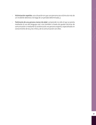 37
▪▪ Victimización repetida: una situación en que una persona sea víctima de más de
un incidente delictivo a lo largo de un período determinado, y
▪▪ Testimonio de una persona menor de edad: comprende no sólo el que se presta
mediante el uso del lenguaje oral, sino también a través de ayudas técnicas de
comunicación o mediante la asistencia de una persona experta, especializada en
conocimiento de las y los niños y de la comunicación con ellos.
 