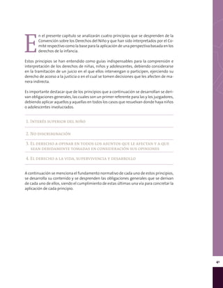 41
E
n el presente capítulo se analizarán cuatro principios que se desprenden de la
Convención sobre los Derechos del Niño y que han sido interpretados por el Co-
mité respectivo como la base para la aplicación de una perspectiva basada en los
derechos de la infancia.
Estos principios se han entendido como guías indispensables para la comprensión e
interpretación de los derechos de niñas, niños y adolescentes, debiendo considerarse
en la tramitación de un juicio en el que ellos intervengan o participen, ejerciendo su
derecho de acceso a la justicia o en el cual se tomen decisiones que les afecten de ma-
nera indirecta.
Es importante destacar que de los principios que a continuación se desarrollan se deri-
van obligaciones generales, las cuales son un primer referente para las y los juzgadores,
debiendo aplicar aquellos y aquellas en todos los casos que resuelvan donde haya niños
o adolescentes involucrados.
1. Interés superior del niño
2. No discriminación
3. El derecho a opinar en todos los asuntos que le afectan y a que
sean debidamente tomadas en consideración sus opiniones
4. El derecho a la vida, supervivencia y desarrollo
A continuación se menciona el fundamento normativo de cada uno de estos principios,
se desarrolla su contenido y se desprenden las obligaciones generales que se derivan
de cada uno de ellos, siendo el cumplimiento de estas últimas una vía para concretar la
aplicación de cada principio.
 