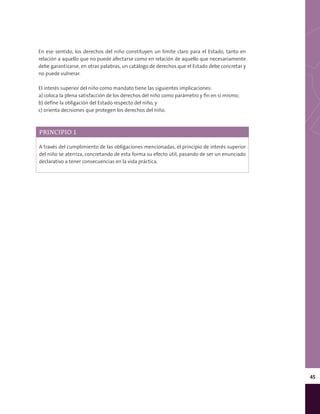 45
En ese sentido, los derechos del niño constituyen un límite claro para el Estado, tanto en
relación a aquello que no puede afectarse como en relación de aquello que necesariamente
debe garantizarse, en otras palabras, un catálogo de derechos que el Estado debe concretar y
no puede vulnerar.
El interés superior del niño como mandato tiene las siguientes implicaciones:
a) coloca la plena satisfacción de los derechos del niño como parámetro y fin en sí mismo;
b) define la obligación del Estado respecto del niño, y
c) orienta decisiones que protegen los derechos del niño.
PRINCIPIO 1
A través del cumplimiento de las obligaciones mencionadas, el principio de interés superior
del niño se aterriza, concretando de esta forma su efecto útil, pasando de ser un enunciado
declarativo a tener consecuencias en la vida práctica.
 