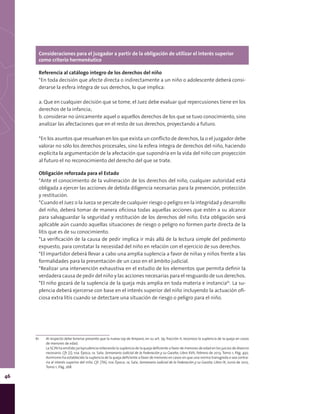 46
Consideraciones para el juzgador a partir de la obligación de utilizar el interés superior
como criterio hermenéutico
Referencia al catálogo íntegro de los derechos del niño
*En toda decisión que afecte directa o indirectamente a un niño o adolescente deberá consi-
derarse la esfera íntegra de sus derechos, lo que implica:
a. Que en cualquier decisión que se tome, el Juez debe evaluar qué repercusiones tiene en los
derechos de la infancia;
b. considerar no únicamente aquel o aquellos derechos de los que se tuvo conocimiento, sino
analizar las afectaciones que en el resto de sus derechos, proyectando a futuro.
*En los asuntos que resuelvan en los que exista un conflicto de derechos, la o el juzgador debe
valorar no sólo los derechos procesales, sino la esfera íntegra de derechos del niño, haciendo
explícita la argumentación de la afectación que supondría en la vida del niño con proyección
al futuro el no reconocimiento del derecho del que se trate.
Obligación reforzada para el Estado
*Ante el conocimiento de la vulneración de los derechos del niño, cualquier autoridad está
obligada a ejercer las acciones de debida diligencia necesarias para la prevención, protección
y restitución.
*Cuando el Juez o la Jueza se percate de cualquier riesgo o peligro en la integridad y desarrollo
del niño, deberá tomar de manera oficiosa todas aquellas acciones que estén a su alcance
para salvaguardar la seguridad y restitución de los derechos del niño. Esta obligación será
aplicable aún cuando aquellas situaciones de riesgo o peligro no formen parte directa de la
litis que es de su conocimiento.
*La verificación de la causa de pedir implica ir más allá de la lectura simple del pedimento
expuesto, para constatar la necesidad del niño en relación con el ejercicio de sus derechos.
*El impartidor deberá llevar a cabo una amplia suplencia a favor de niñas y niños frente a las
formalidades para la presentación de un caso en el ámbito judicial.
*Realizar una intervención exhaustiva en el estudio de los elementos que permita definir la
verdadera causa de pedir del niño y las acciones necesarias para el resguardo de sus derechos.
*El niño gozará de la suplencia de la queja más amplia en toda materia e instancia61
. La su-
plencia deberá ejercerse con base en el interés superior del niño incluyendo la actuación ofi-
ciosa extra litis cuando se detectare una situación de riesgo o peligro para el niño.
61
61	 Al respecto debe tenerse presente que la nueva Ley de Amparo, en su art. 79, fracción II, reconoce la suplencia de la queja en casos
de menores de edad.
	 La SCJN ha emitido jurisprudencia reiterando la suplencia de la queja deficiente a favor de menores de edad en los juicios de divorcio
necesario. Cfr. [J]; 10a. Época; 1a. Sala; Semanario Judicial de la Federación y su Gaceta; Libro XVII, Febrero de 2013, Tomo 1; Pág. 450.
Asimismo ha establecido la suplencia de la queja deficiente a favor de menores en casos en que una norma transgreda o sea contra-
ria al interés superior del niño. Cfr. [TA]; 10a. Época; 1a. Sala; Semanario Judicial de la Federación y su Gaceta; Libro IX, Junio de 2012,
Tomo 1; Pág. 268
 
