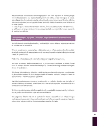 47
Consideraciones para el juzgador a partir de la obligación de utilizar el interés superior
como mandato
*En toda decisión judicial, el parámetro y finalidad de la misma debe ser la plena satisfacción
de los derechos de la infancia.
*Si en la revisión de un caso en el que está involucrado un niño o adolescente, el impartidor
denota la no vigencia de alguno o algunos de sus derechos, debe establecer la obligación del
Estado de garantizarlos.
*Todo niño, niña o adolescente víctima tendrá derecho a pedir una reparación.
*En casos de niños o adolescentes víctimas, el juzgador debe considerar la reparación del
daño de manera oficiosa, determinándola bajo los conceptos de integralidad e interdepen-
dencia de los derechos.
*El tribunal ordenará que el niño, niña o adolescente sea totalmente reparado, cuando proce-
da, e informará al menor de edad de la posibilidad de obtener asistencia para que la orden de
resarcimiento e indemnización sea ejecutada.
*Las y los juzgadores deben tomar en consideración, en cualquier decisión que afecte los in-
tereses o derechos de niños o adolescentes, sus características propias, resolviendo de esta
forma de manera diferenciada.
*En términos prácticos esto debe llevar a plantear la necesidad de incorporar en las institucio-
nes de justicia procedimientos especializados en infancia.
*Los juzgadores deben ir más allá de la afectación directa y previsible en una niña o niño que
pudiera estar involucrado, incluyendo la protección del niño, aun cuando sea ajeno a la acción
misma, pero bajo la consideración de que pudiera resultar afectado.
*Reconociendo el principio de autonomía progresiva (los niños requieren de manera progre-
sivamente decreciente una representación y mediación adulta para el pleno goce de sus de-
rechos) garantizar la mediación adulta, entendiéndola no como merma del derecho del niño,
sino como obligación para su ejercicio. En ese sentido la mediación es en sí parte del derecho
de niñas y niños.
En casos en que la representación no sea efectiva, el Estado debe subsanar esta deficiencia.
La calificación de la representación tiene que estar acotada a su efectividad para el resguardo
de los derechos del niño.
 