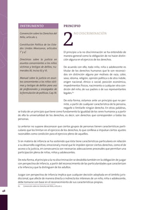 48
PRINCIPIO
2
NO DISCRIMINACIÓN
El principio a la no discriminación se ha entendido de
manera general como la obligación de no hacer distin-
ción alguna en el ejercicio de los derechos.
De acuerdo con ello, todo niño, niña o adolescente es
titular de los derechos humanos que le son reconoci-
dos sin distinción alguna por motivos de raza, color,
sexo, idioma, religión, opinión política o de otra índole,
origen nacional, étnico o social, posición económica,
impedimentos físicos, nacimiento o cualquier otra con-
dición del niño, de sus padres o de sus representantes
legales.62
De esta forma, estamos ante un principio que no per-
mite, a partir de cualquier característica de la persona,
negarle o limitarle ningún derecho. En otras palabras,
se trata de un principio que tiene como fundamento la igualdad de los seres humanos y a partir
de ella la universalidad de los derechos, es decir, son derechos que corresponden a todas las
personas.
Lo anterior no supone desconocer que ciertos grupos de personas tienen características parti-
culares que los limitan en el ejercicio de los derechos, lo que conlleva a impulsar ciertos ajustes
razonables como condición para el ejercicio pleno de aquellos.
Si en materia de infancia se ha sostenido que ésta tiene características particulares en relación
a su desarrollo cognitivo, emocional y moral que le impiden ejercer ciertos derechos, como el de
acceso a la justicia, en consecuencia son necesarias adecuaciones procesales que permitan una
participación plena de niñas, niños y adolescentes.
De esta forma, el principio a la no discriminación se desdobla también en la obligación de juzgar
con perspectiva de infancia, a partir del reconocimiento de las particularidades que caracterizan
a la infancia y que la distinguen de los adultos.
Juzgar con perspectiva de infancia implica que cualquier decisión adoptada en el ámbito juris-
diccional, que afecte de manera directa o indirecta los intereses de un niño, niña o adolescente,
debe tomarse con base en el reconocimiento de sus características propias.
62	 Convención sobre los Derechos del Niño, artículo 2.
INSTRUMENTO
Convención sobre los Derechos del
Niño, artículo 2.
Constitución Política de los Esta-
dos Unidos Mexicanos, artículos
1° y 4°.
Directrices sobre la justicia en
asuntos concernientes a los niños
víctimas y testigos de delitos, nu-
merales III, inciso b) y VI.
Manual sobre la justicia en asun-
tos concernientes a los niños vícti-
mas y testigos de delitos para uso
de profesionales y encargados de
la formulación de políticas, Cap. III.
 