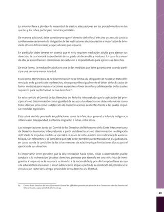 49
Lo anterior lleva a plantear la necesidad de ciertas adecuaciones en los procedimientos en los
que las y los niños participan, como los judiciales.
De manera adicional, debe considerarse que el derecho del niño al efectivo acceso a la justicia
conlleva necesariamente la obligación de las instituciones de procuración e impartición de brin-
darle el trato diferenciado y especializado que requiere.
En particular debe tenerse en cuenta que el niño requiere mediación adulta para ejercer sus
derechos, la cual variará dependiendo de su grado de desarrollo y madurez. En caso de carecer
de ella, se encontrará en condiciones de exclusión e imposibilitado para ejercer sus derechos.
De esta forma, la mediación adulta es una de las medidas que debe garantizarse cuando parti-
cipa una persona menor de edad.
Es así como el principio a la no discriminación no se limita a la obligación de no dar un trato dife-
renciado en la garantía de los derechos, sino que conlleva igualmente el deber de los Estados de
tomar medidas para impulsar acciones especiales a favor de niños y adolescentes de las cuales
requieren para la efectividad de sus derechos.63
En este sentido el Comité de los Derechos del Niño ha interpretado que la aplicación del prin-
cipio a la no discriminación como igualdad de acceso a los derechos no debe entenderse como
trato idéntico, sino como la detección de discriminaciones existentes frente a las cuales impul-
sar medidas especiales.
Esto cobra sentido pensando en poblaciones como la infancia en general, o infancia indígena, o
infancia con discapacidad, o infancia migrante, o niñas, entre otros.
Las interpretaciones tanto del Comité de los Derechos del Niño como de la Corte Interamericana
de Derechos Humanos, interpretando a partir del derecho a la no discriminación la obligación
del Estado de impulsar medidas especiales en casos de niñas o niños en condiciones de vulnera-
bilidad, son relevantes si se considera que este deber también puede trasladarse a la judicatura,
en casos donde la condición de las o los menores de edad implique limitaciones claras para el
ejercicio de sus derechos.
Es importante tener presente que la discriminación hacia niños, niñas o adolescentes puede
conducir a la vulneración de otros derechos, piénsese por ejemplo en una niña hija de inmi-
grantes a la que no se le reconoce su derecho a la nacionalidad y por ello tampoco tiene acceso
a la educación o a la salud; o en un adolescente al que a partir de su condición de pobreza se le
vincula a un cártel de la droga, privándole de su derecho a la libertad.
63	 Comité de los Derechos del Niño, Observación General No. 5 Medidas generales de aplicación de la Convención sobre los Derechos del
Niño, artículos 4 y 42 y párrafo 6 del artículo 44.
 