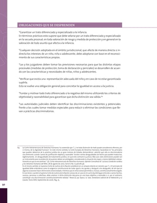 50
*Garantizar un trato diferenciado y especializado a la infancia.
En términos prácticos esto supone que debe velarse por un trato diferenciado y especializado
en la secuela procesal, en toda valoración de riesgo y medida de protección y en general en la
valoración de todo asunto que afecta a la infancia.
*Cualquier decisión adoptada en el ámbito jurisdiccional, que afecte de manera directa o in-
directa los intereses de un niño, niña o adolescente, debe adoptarse con base en el reconoci-
miento de sus características propias.
*Las y los juzgadores deben tomar las previsiones necesarias para que las distintas etapas
procesales (medidas de protección, toma de declaración y periciales) se desarrollen de acuer-
do con las características y necesidades de niñas, niños y adolescentes.
*Verificar que exista una representación adecuada del niño y en caso de no estar garantizada
suplirla.
Esta se vuelve una obligación general para concretar la igualdad en acceso a la justicia.
*Fundar y motivar todo trato diferenciado o la negativa del mismo utilizando los criterios de
objetividad y razonabilidad para garantizar que dicha distinción sea válida.64
*Las autoridades judiciales deben identificar las discriminaciones existentes y potenciales
frente a las cuales tomar medidas especiales para reducir o eliminar las condiciones que lle-
van a prácticas discriminatorias.
64	 La Corte Interamericana de Derechos Humanos, ha sostenido que “(…) no toda distinción de trato puede considerarse ofensiva, por
sí misma, de la dignidad humana”. En este mismo sentido, la Corte Europea de Derechos Humanos, basándose en ‘los principios
que pueden deducirse de la práctica jurídica de un gran número de Estados democráticos’, advirtió que sólo es discriminatoria
una distinción cuando ‘carece de justificación objetiva y razonable’. Existen ciertas desigualdades de hecho que pueden traducirse,
legítimamente, en desigualdades de tratamiento jurídico, sin que esto contraríe la justicia. Más aún, tales distinciones pueden ser
un instrumento para la protección de quienes deban ser protegidos, considerando la situación de mayor o menor debilidad o desva-
limiento en que se encuentran.” Cfr. Corte Interamericana de Derechos Humanos. Opinión Consultiva OC-17/2002 Condición Jurídica
y los Derechos Humanos del Niño, 28 de agosto de 2002, Serie A, No. 17, párrafo 46.
	 En el mismo sentido, la Suprema Corte de Justicia de la Nación estableció en un amparo directo en revisión que “(…) El principio de
igualdad debe entenderse como la exigencia constitucional de tratar igual a los iguales y desigual a los desiguales, de ahí que en
algunas ocasiones hacer distinciones estará vedado, mientras que en otras estará permitido o, incluso, constitucionalmente exigido.
En ese tenor, cuando la Suprema Corte de Justicia de la Nación conoce de un caso en el cual la ley distingue entre dos o varios hechos,
sucesos, personas o colectivos, debe analizar si dicha distinción descansa en una base objetiva y razonable o si, por el contrario,
constituye una discriminación constitucionalmente vedada.” Véase [J]; 9a. Época; 1a. Sala; Semanario Judicial de la Federación y su
Gaceta; Tomo XXIV, Septiembre de 2006; Pág. 75.
OBLIGACIONES QUE SE DESPRENDEN
 