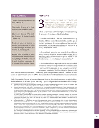 51
PRINCIPIO
3
DERECHOAOPINARENTODOSLOS
ASUNTOSQUELEAFECTANYAQUE
SEAN DEBIDAMENTE TOMADAS EN
CONSIDERACIÓN SUS OPINIONES
Este es un principio que tiene implicaciones evidentes y
de la mayor relevancia en el ámbito judicial.
La Convención sobre los Derechos del Niño reconoce el
derecho del niño a ser oído en todos los asuntos que le
afectan, agregando de manera adicional que deberán
ser tomadas en cuenta sus opiniones en función de la
edad y madurez del niño.65
En dicho artículo se precisa que para ello deberá dársele
la oportunidad al niño de ser escuchado en todo proce-
dimiento judicial o administrativo que le afecte, ya sea
directamente o por medio de un representante.66
En virtud de su relevancia y sobre todo de las dificultades
para aplicar este principio (fundadas en la idea de que las
y los niños son incapaces o de que sus opiniones son al-
teradas por los adultos67
), el Comité de los Derechos del
Niño lo ha desarrollado tanto en la Observación general Nº 5 sobre las Medidas Generales de Apli-
cación de la Convención, como en la Nº 12 dedicada exclusivamente a este derecho y a su aplicación.
En la Observación General Nº 5 se señala que el derecho del niño de expresar su opinión libre-
mente en todos los asuntos que le afectan y a que se tengan debidamente en cuenta sus opi-
65	 Los aspectos que engloba este principio fueron reiterados por la SCJN en la tesis aislada 1a. LXXVIII/2013, Cfr. [TA]; 10a. Época; 1a. Sala;
Semanario Judicial de la Federación y su Gaceta; Libro XVIII, Marzo de 2013, Tomo 1; Pág. 886.
66	 Sobre la participación de niñas, niños y adolescentes en los procesos judiciales que los afectan, la SCJN se ha pronunciado en el
sentido de que la edad no puede ser el criterio para condicionarla Cfr. [TA]; 10a. Época; 1a. Sala; Semanario Judicial de la Federación y
su Gaceta; Libro XX, Mayo de 2013, Tomo 1; Pág. 528. Asimismo, reiterando ese derecho, ha descrito lineamientos para que la partici-
pación de la persona menor de edad sea idónea. Cfr. [TA]; 10a. Época; 1a. Sala; Semanario Judicial de la Federación y su Gaceta; Libro
XVIII, Marzo de 2013, Tomo 1; Pág. 884.
	 En materia familiar, concretamente en casos de divorcio y régimen de visitas y convivencias, Tribunales Colegiados de Circuito han
reiterado el deber del juez de contar con la opinión del niño. Véanse [J]; 10a. Época; T.C.C.; Semanario Judicial de la Federación y su
Gaceta; Libro IX, Junio de 2012, Tomo 2; Pág. 758; [TA]; 10a. Época; T.C.C.; Semanario Judicial de la Federación y su Gaceta; Libro XI,
Agosto de 2012, Tomo 2; Pág. 1759.
67	 El aleccionamiento y la manipulación del dicho infantil por parte de adultos se ha considerado como una razón para restarle cre-
dibilidad a las opiniones de niñas, niños o adolescentes. Al respecto debe considerarse que la forma en que éstos piensan y actúan
responde a sus características estructurales –es decir, inmodificables- las cuales determinan su desarrollo cognitivo, emocional y
moral. Si esto es así, es muy importante conocer cuáles son las características específicas de la infancia (desarrolladas de manera
general en el primer capítulo de este Protocolo) para poder diferenciar cuando un dicho de un niño, una niña o un adolescente es un
producto propio (y en consecuencia se apega a las características propias de la infancia) o es resultado de la manipulación externa,
en tanto utiliza formas de pensamiento o razonamiento no propias de su nivel de desarrollo.
	 Para profundizar en este tema, véase Castañer, A. y Griesbach, M. (2014). El síndrome de alienación parental: falsa herramienta para
determinar situaciones de violencia contra la infancia. México: Suprema Corte de Justicia de la Nación, Asociación Mexicana de Im-
partidores de Justicia, Oficina de Defensoría de los Derechos de la Infancia, A.C. (en prensa).
INSTRUMENTO
Convención sobre los Derechos del
Niño, artículo 12.
Observación General Nº 12 El de-
recho del niño a ser escuchado
Observación General Nº 5 Medi-
das Generales de Aplicación de la
Convención
Directrices sobre la justicia en
asuntos concernientes a los niños
víctimas y testigos de delitos, nu-
merales III, inciso d) y VIII.
Manual sobre la justicia en asun-
tos concernientes a los niños vícti-
mas y testigos de delitos para uso
de profesionales y encargados de
la formulación de políticas, Cap.V.
 