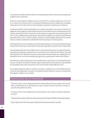 52
niones pone de relieve la función del niño como participante activo en la promoción, protección
y vigilancia de sus derechos.
Asimismo, este Comité ha señalado que la escucha del niño no debe considerarse como un fin
en sí mismo, sino más bien como un medio para el Estado para que las medidas que se adopten
a favor de los niños estén cada vez más orientadas a la puesta en práctica de sus derechos.
La Suprema Corte de Justicia de la Nación, en el amparo 30/2008, se pronunció en relación a la
obligación de los órganos jurisdiccionales de tomar en consideración las manifestaciones de los
menores de edad y la forma de hacerlo. En este amparo se argumenta que la participación de
niñas, niños y adolescentes puede aportar elementos al juzgador para resolver, especialmente
para determinar cuál es su interés superior, razón por la cual el juzgador debe tomar en conside-
ración su opinión, respetando la voluntad del niño de participar o no el en proceso.
El derecho del niño a ser escuchado en los asuntos que le afectan, es un principio fundamental que
necesariamente tiene que ser atendido en los procesos judiciales en que éstos estén involucrados.
La participación del niño, niña o adolescente en un procedimiento judicial no se garantiza exclu-
sivamente permitiendo la exposición de sus puntos de vista. Instancias del Sistema Universal
del Protección de los Derechos Humanos y documentos internacionales han establecido la ne-
cesidad de tomar una serie de medidas para garantizar la participación idónea de la infancia.
De esta forma, el derecho de las y los niños y adolescentes a participar en un procedimiento judi-
cial trae consigo la necesidad de impulsar algunas adecuaciones procesales, las cuales deberán
ser impulsadas tanto antes de que éste inicie como durante el desarrollo del mismo.
En el capítulo siguiente, relativo a prácticas concretas a implementar con la finalidad de aterri-
zar los principios generales a los que se ha estado haciendo referencia, se pone a consideración
del juzgador, medidas en ese sentido.
*Informar al niño, niña o adolescente sobre las etapas del juicio, lo que implica cada una de
ellas, la importancia de su participación, lo que se espera de ella, en particular conocer su
punto de vista sobre lo ocurrido.
*Escuchar al niño, niña o adolescente, de manera oficiosa, aún cuando no haya sido a petición
de parte.
*Garantizarqueexistancondicionesadecuadasparalaparticipacióndiferenciadayespecializada.
*Que la opinión del niño forme parte explicita del razonamiento de lo resuelto.
OBLIGACIONES QUE SE DESPRENDEN
 