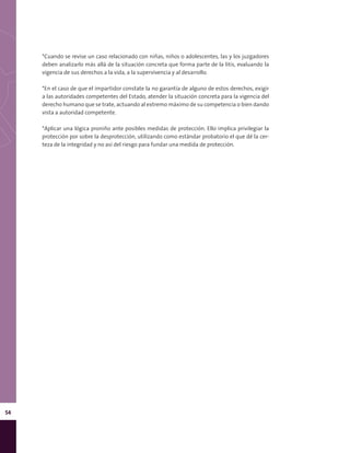 54
*Cuando se revise un caso relacionado con niñas, niños o adolescentes, las y los juzgadores
deben analizarlo más allá de la situación concreta que forma parte de la litis, evaluando la
vigencia de sus derechos a la vida, a la supervivencia y al desarrollo.
*En el caso de que el impartidor constate la no garantía de alguno de estos derechos, exigir
a las autoridades competentes del Estado, atender la situación concreta para la vigencia del
derecho humano que se trate, actuando al extremo máximo de su competencia o bien dando
vista a autoridad competente.
*Aplicar una lógica proniño ante posibles medidas de protección. Ello implica privilegiar la
protección por sobre la desprotección, utilizando como estándar probatorio el que dé la cer-
teza de la integridad y no así del riesgo para fundar una medida de protección.
 